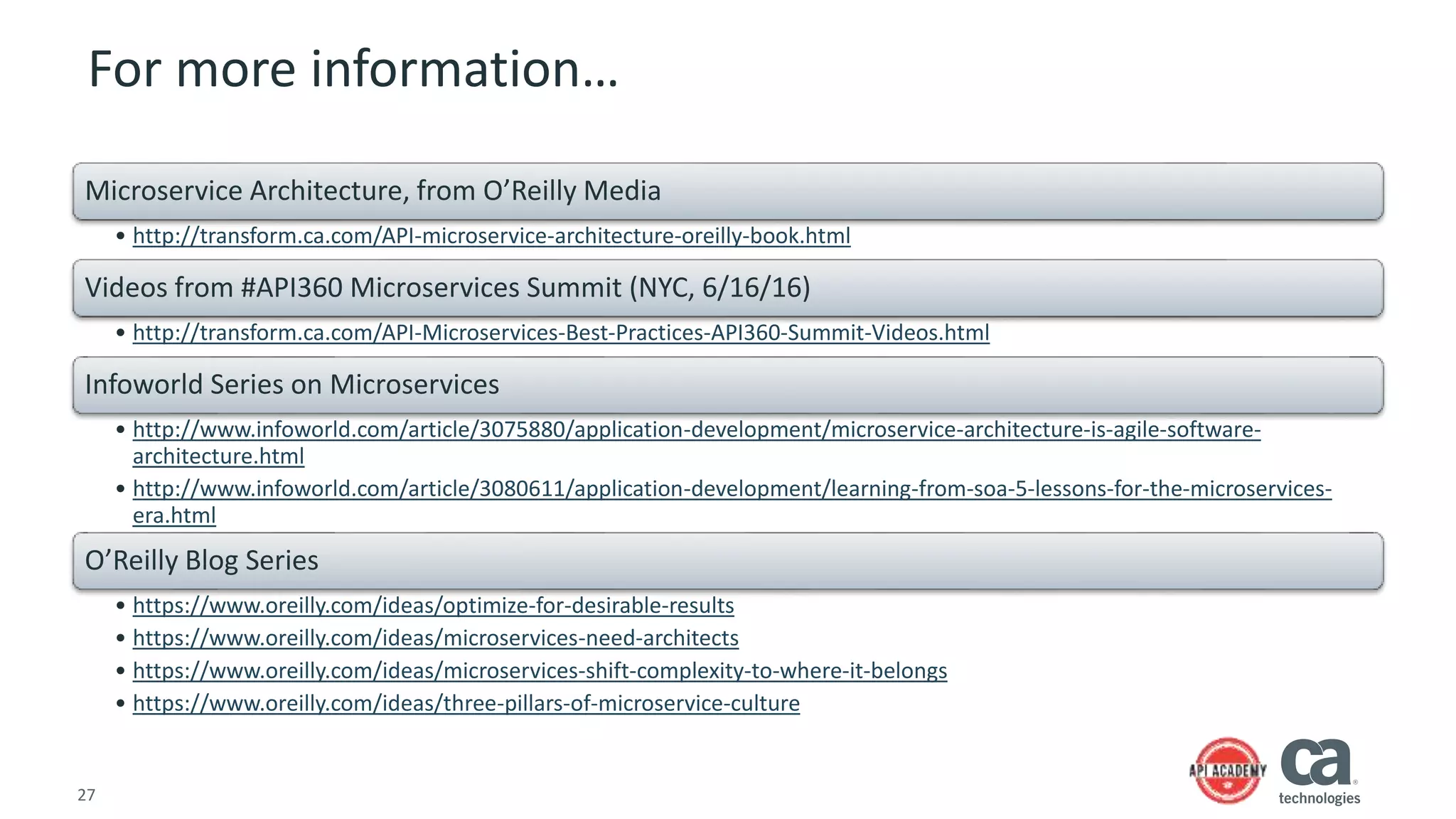 27
For more information…
Microservice Architecture, from O’Reilly Media
• http://transform.ca.com/API-microservice-architecture-oreilly-book.html
Videos from #API360 Microservices Summit (NYC, 6/16/16)
• http://transform.ca.com/API-Microservices-Best-Practices-API360-Summit-Videos.html
Infoworld Series on Microservices
• http://www.infoworld.com/article/3075880/application-development/microservice-architecture-is-agile-software-
architecture.html
• http://www.infoworld.com/article/3080611/application-development/learning-from-soa-5-lessons-for-the-microservices-
era.html
O’Reilly Blog Series
• https://www.oreilly.com/ideas/optimize-for-desirable-results
• https://www.oreilly.com/ideas/microservices-need-architects
• https://www.oreilly.com/ideas/microservices-shift-complexity-to-where-it-belongs
• https://www.oreilly.com/ideas/three-pillars-of-microservice-culture
 