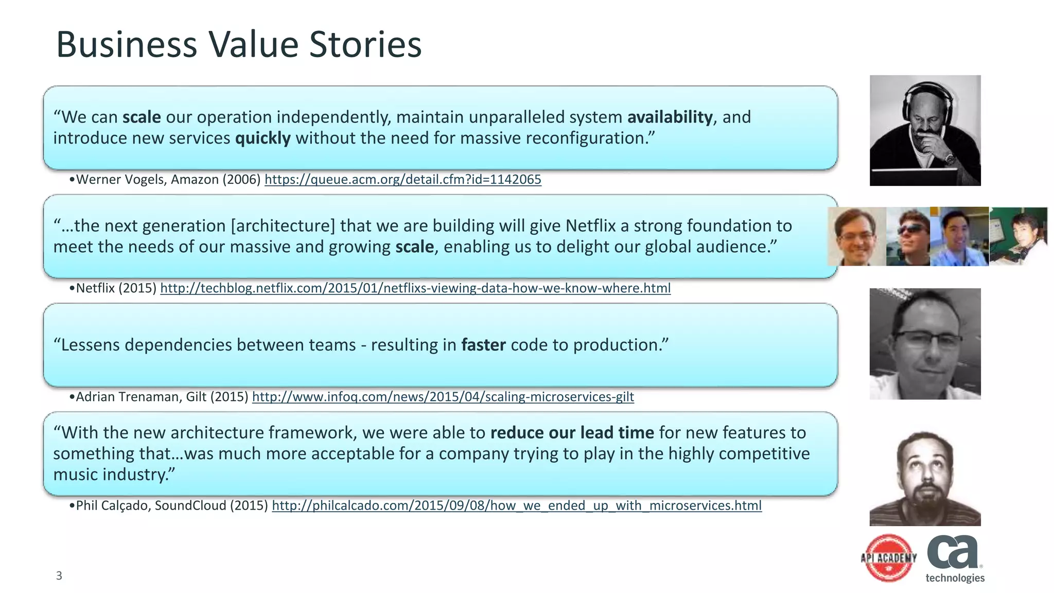 3
Business Value Stories
“We can scale our operation independently, maintain unparalleled system availability, and
introduce new services quickly without the need for massive reconfiguration.”
•Werner Vogels, Amazon (2006) https://queue.acm.org/detail.cfm?id=1142065
“…the next generation [architecture] that we are building will give Netflix a strong foundation to
meet the needs of our massive and growing scale, enabling us to delight our global audience.”
•Netflix (2015) http://techblog.netflix.com/2015/01/netflixs-viewing-data-how-we-know-where.html
“Lessens dependencies between teams - resulting in faster code to production.”
•Adrian Trenaman, Gilt (2015) http://www.infoq.com/news/2015/04/scaling-microservices-gilt
“With the new architecture framework, we were able to reduce our lead time for new features to
something that…was much more acceptable for a company trying to play in the highly competitive
music industry.”
•Phil Calçado, SoundCloud (2015) http://philcalcado.com/2015/09/08/how_we_ended_up_with_microservices.html
 