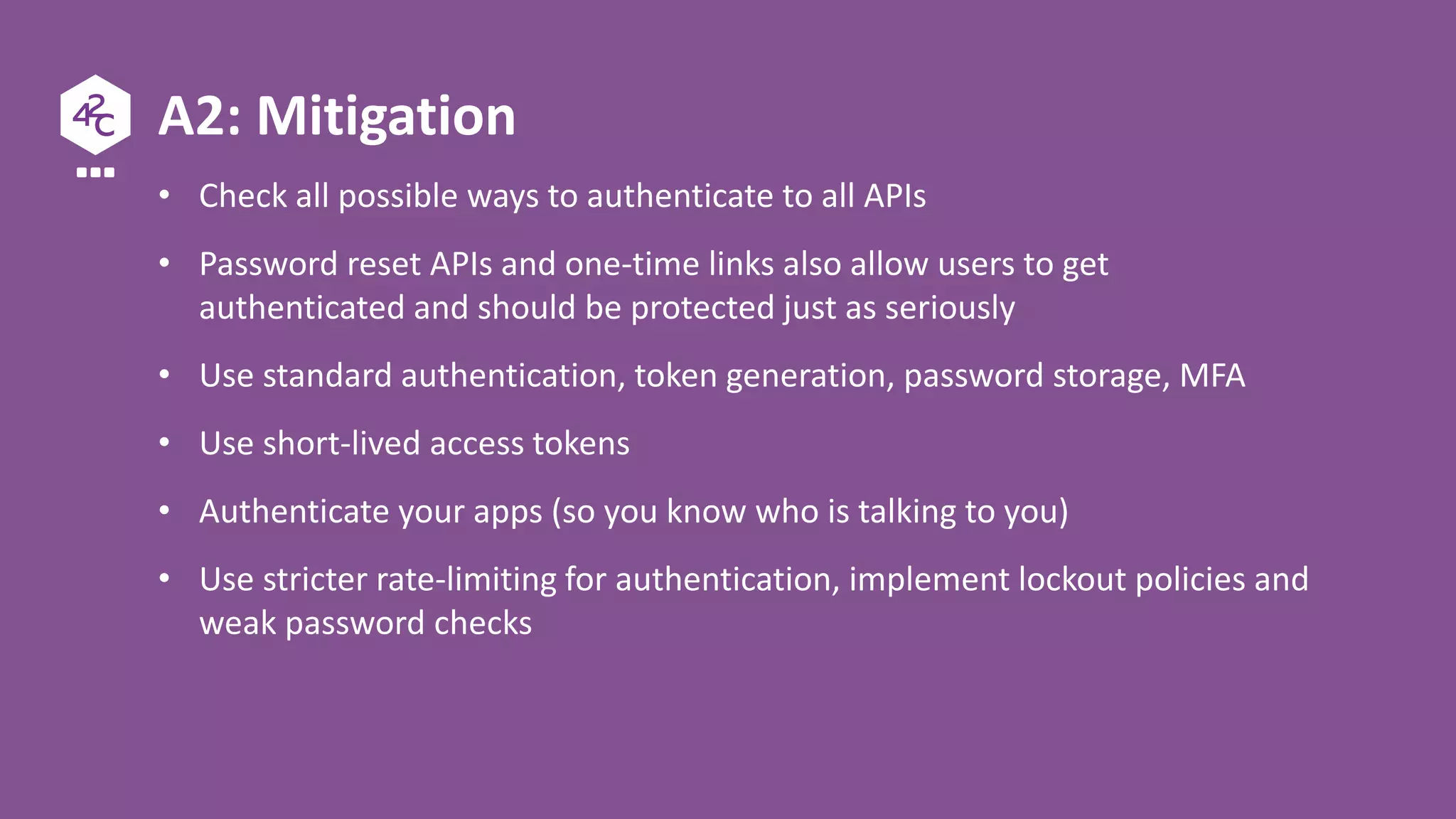 A2: Mitigation
• Check all possible ways to authenticate to all APIs
• Password reset APIs and one-time links also allow users to get
authenticated and should be protected just as seriously
• Use standard authentication, token generation, password storage, MFA
• Use short-lived access tokens
• Authenticate your apps (so you know who is talking to you)
• Use stricter rate-limiting for authentication, implement lockout policies and
weak password checks
 