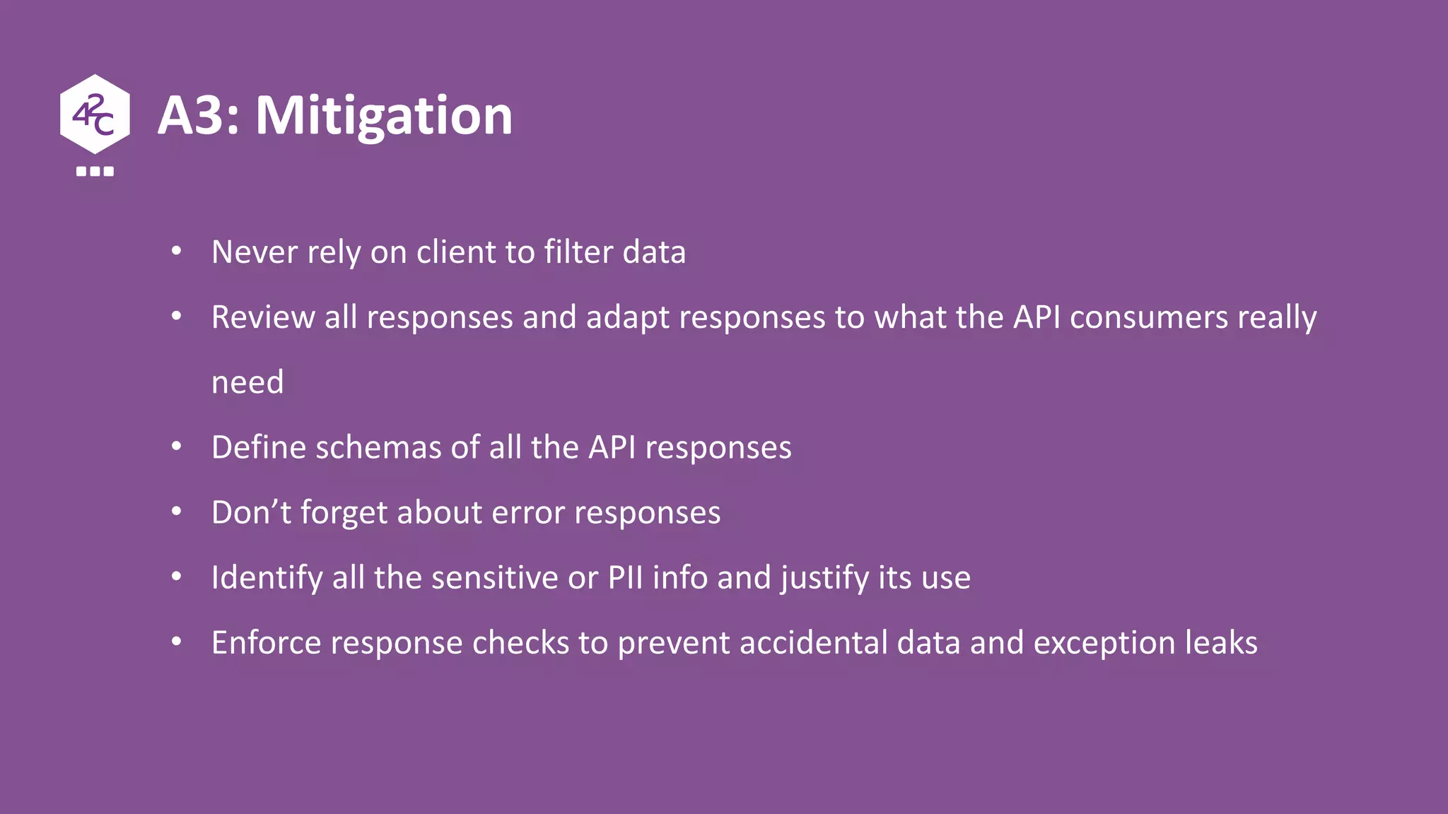 A3: Mitigation
• Never rely on client to filter data
• Review all responses and adapt responses to what the API consumers really
need
• Define schemas of all the API responses
• Don’t forget about error responses
• Identify all the sensitive or PII info and justify its use
• Enforce response checks to prevent accidental data and exception leaks
 