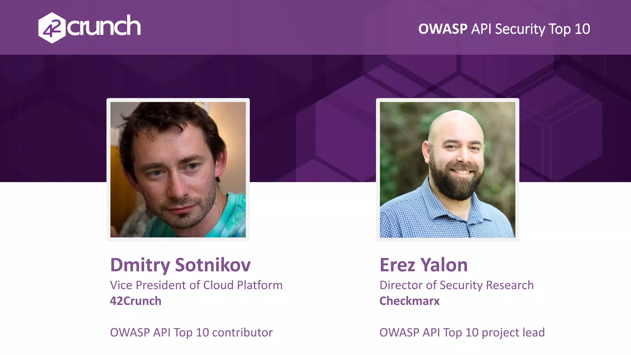OWASP API Security Top 10
Erez Yalon
Director of Security Research
Checkmarx
OWASP API Top 10 project lead
Dmitry Sotnikov
Vice President of Cloud Platform
42Crunch
OWASP API Top 10 contributor
 