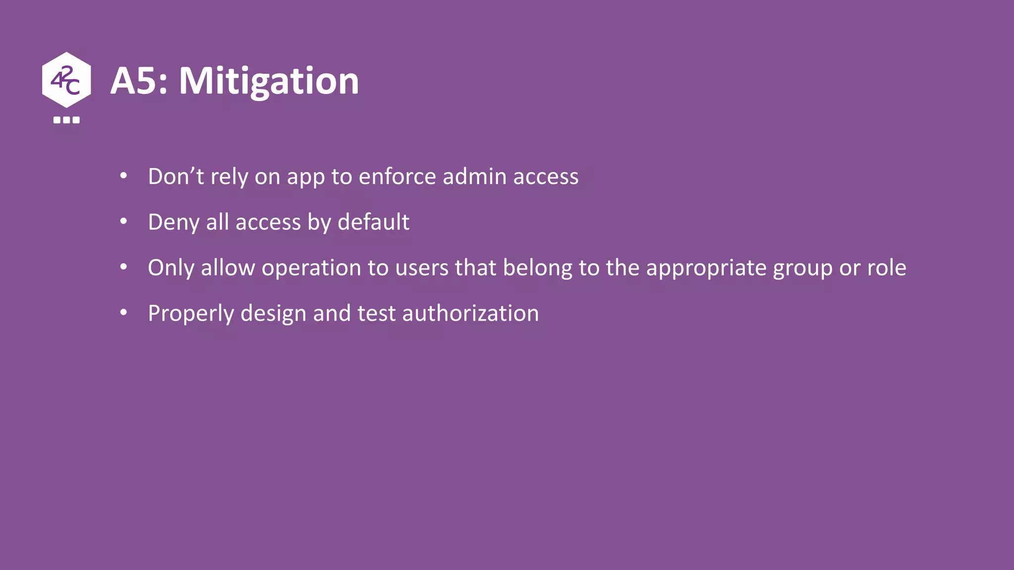 A5: Mitigation
• Don’t rely on app to enforce admin access
• Deny all access by default
• Only allow operation to users that belong to the appropriate group or role
• Properly design and test authorization
 