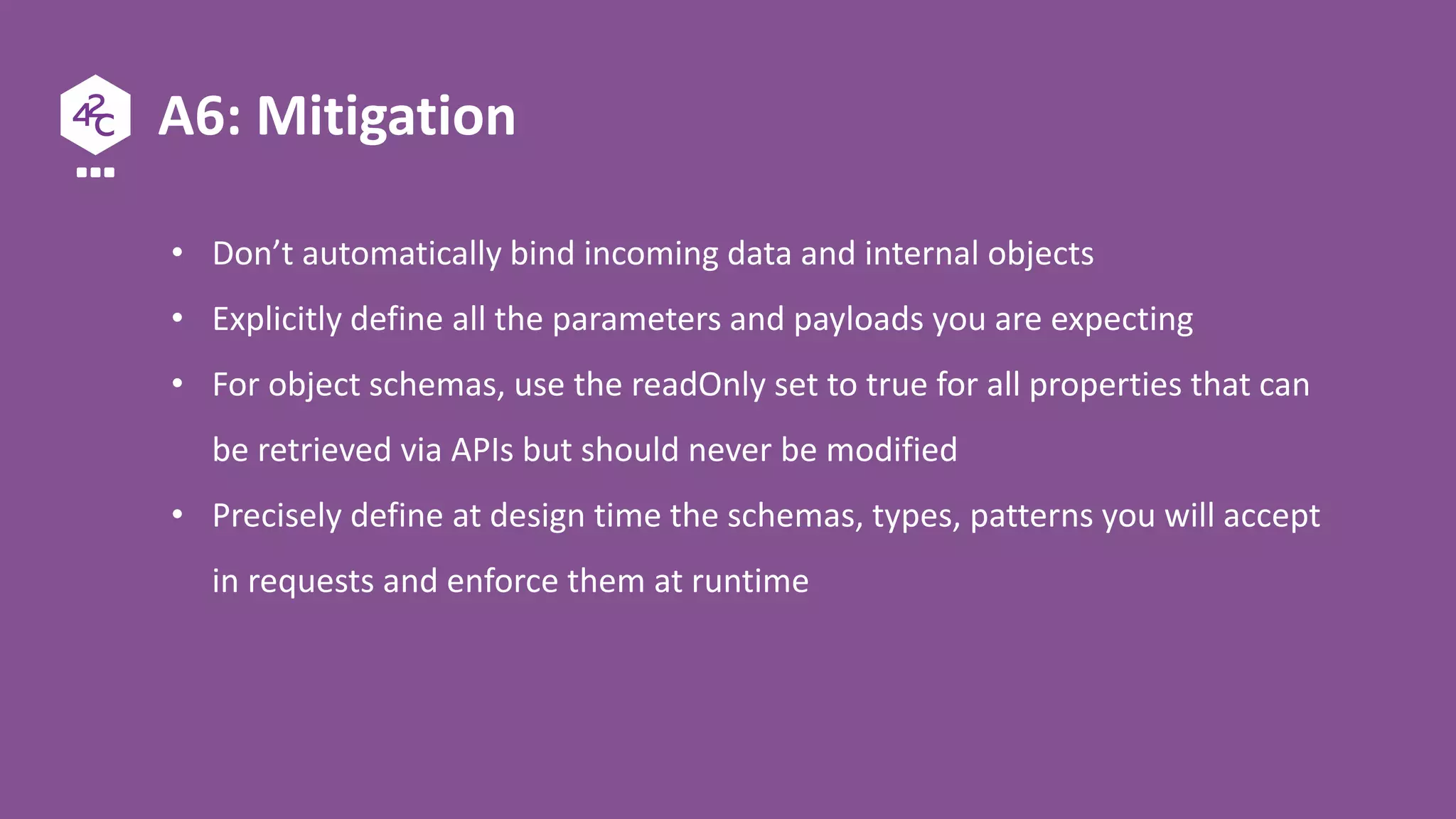 A6: Mitigation
• Don’t automatically bind incoming data and internal objects
• Explicitly define all the parameters and payloads you are expecting
• For object schemas, use the readOnly set to true for all properties that can
be retrieved via APIs but should never be modified
• Precisely define at design time the schemas, types, patterns you will accept
in requests and enforce them at runtime
 