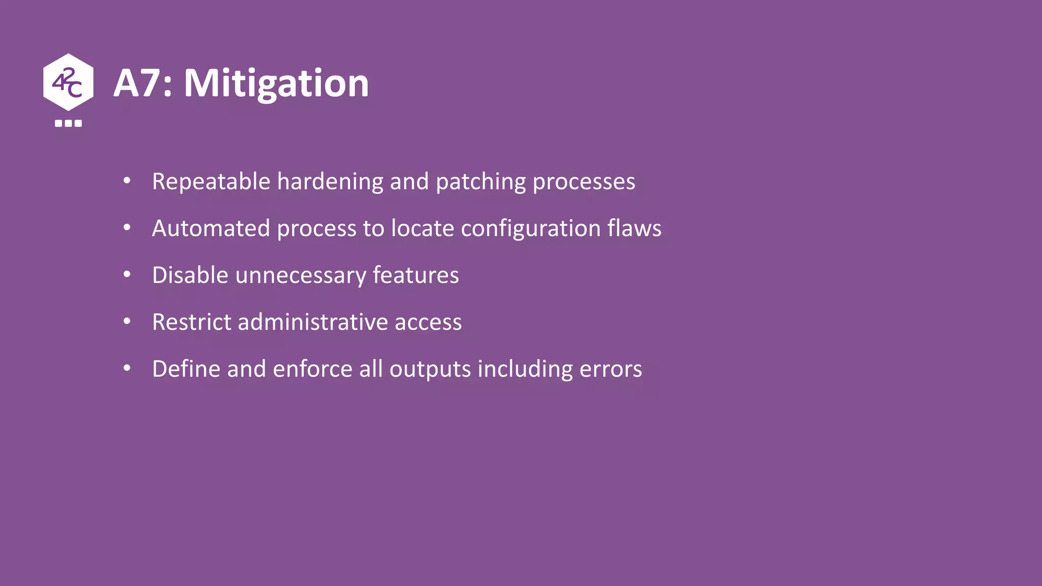 A7: Mitigation
• Repeatable hardening and patching processes
• Automated process to locate configuration flaws
• Disable unnecessary features
• Restrict administrative access
• Define and enforce all outputs including errors
 