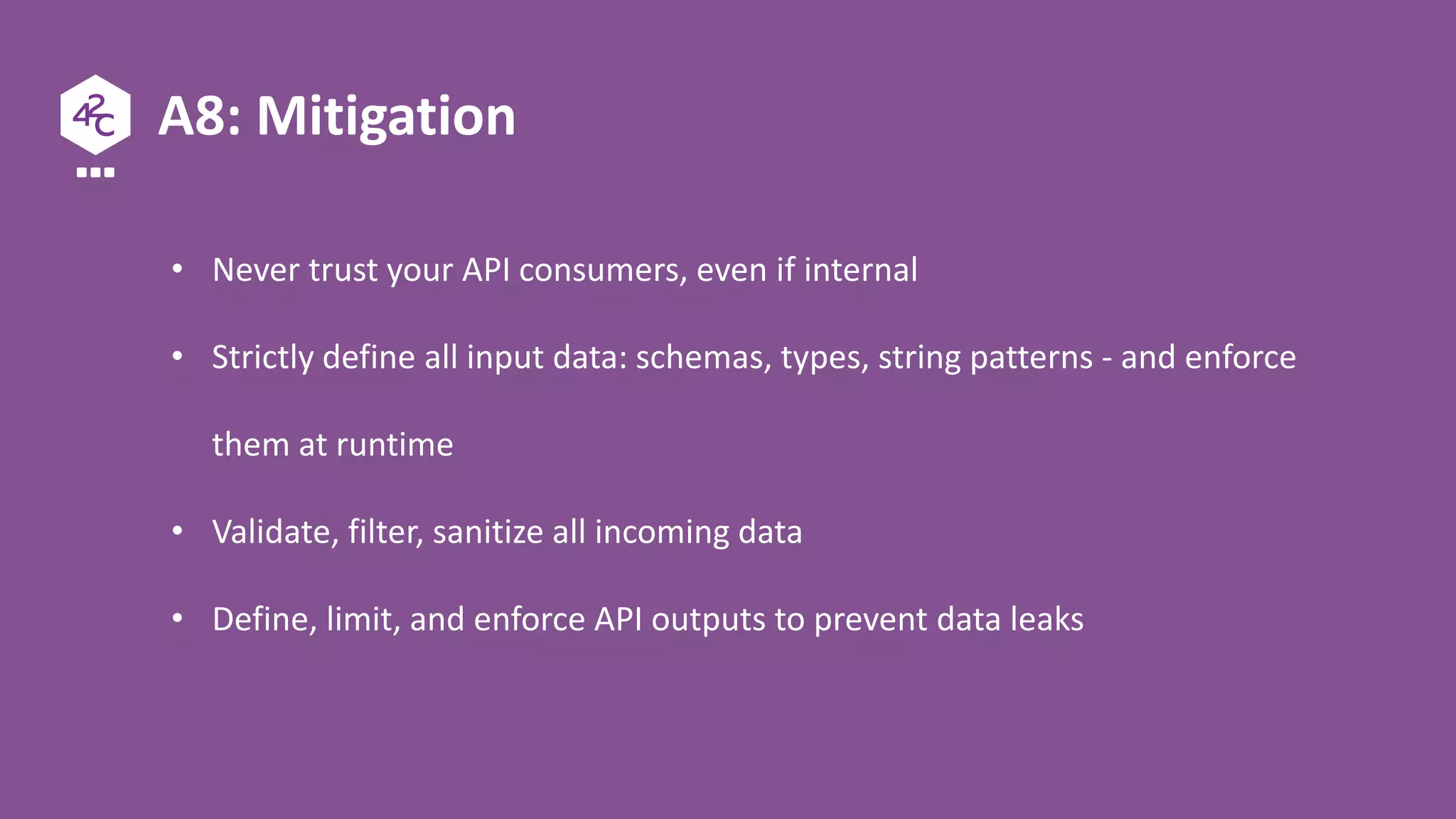 A8: Mitigation
• Never trust your API consumers, even if internal
• Strictly define all input data: schemas, types, string patterns - and enforce
them at runtime
• Validate, filter, sanitize all incoming data
• Define, limit, and enforce API outputs to prevent data leaks
 