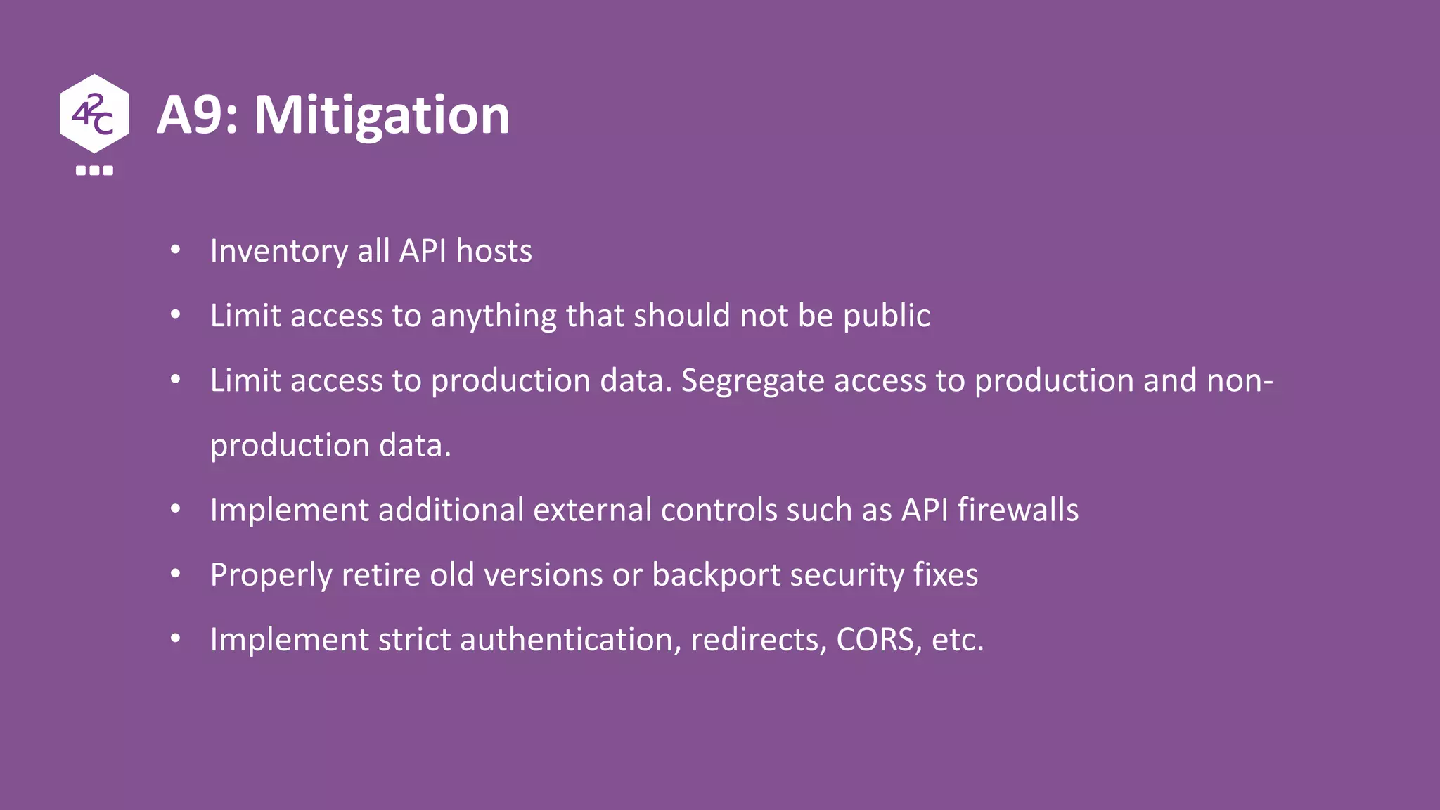 A9: Mitigation
• Inventory all API hosts
• Limit access to anything that should not be public
• Limit access to production data. Segregate access to production and non-
production data.
• Implement additional external controls such as API firewalls
• Properly retire old versions or backport security fixes
• Implement strict authentication, redirects, CORS, etc.
 