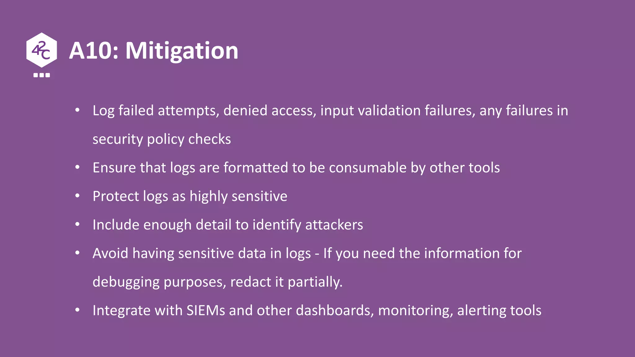 A10: Mitigation
• Log failed attempts, denied access, input validation failures, any failures in
security policy checks
• Ensure that logs are formatted to be consumable by other tools
• Protect logs as highly sensitive
• Include enough detail to identify attackers
• Avoid having sensitive data in logs - If you need the information for
debugging purposes, redact it partially.
• Integrate with SIEMs and other dashboards, monitoring, alerting tools
 