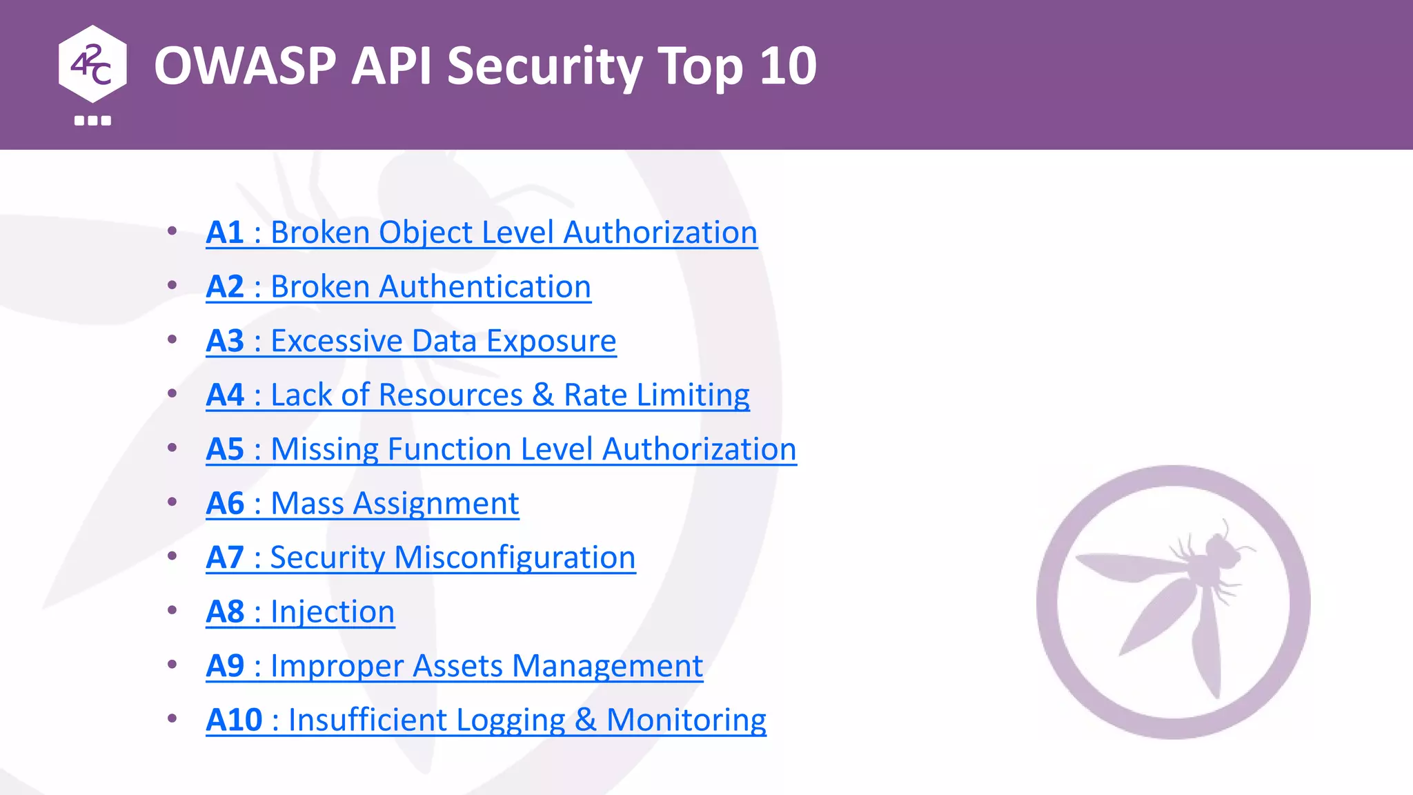 OWASP API Security Top 10
• A1 : Broken Object Level Authorization
• A2 : Broken Authentication
• A3 : Excessive Data Exposure
• A4 : Lack of Resources & Rate Limiting
• A5 : Missing Function Level Authorization
• A6 : Mass Assignment
• A7 : Security Misconfiguration
• A8 : Injection
• A9 : Improper Assets Management
• A10 : Insufficient Logging & Monitoring
 