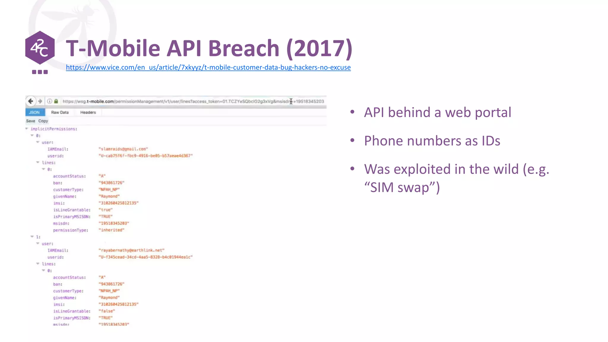 T-Mobile API Breach (2017)
• API behind a web portal
• Phone numbers as IDs
• Was exploited in the wild (e.g.
“SIM swap”)
https://www.vice.com/en_us/article/7xkyyz/t-mobile-customer-data-bug-hackers-no-excuse
 
