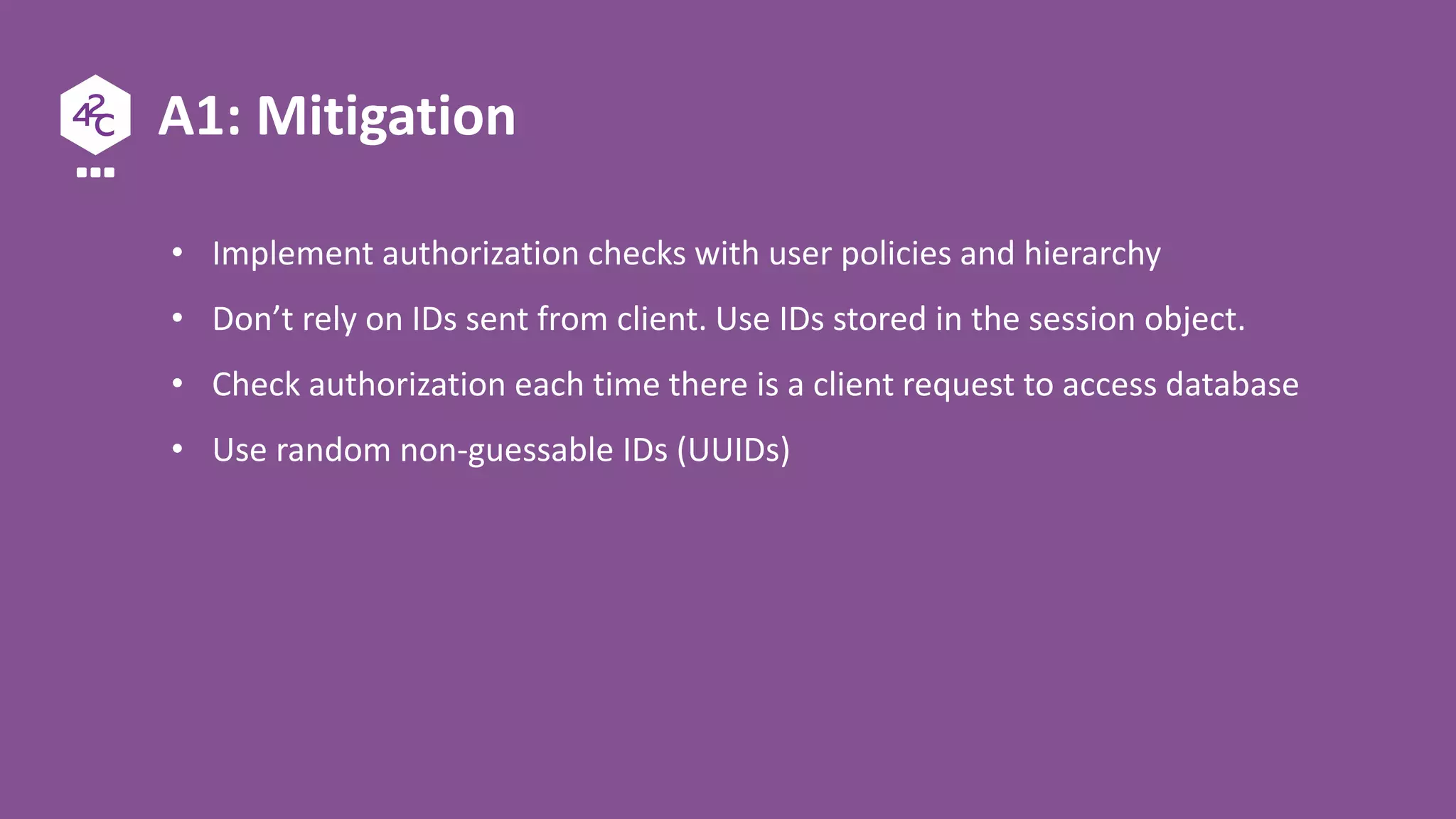 A1: Mitigation
• Implement authorization checks with user policies and hierarchy
• Don’t rely on IDs sent from client. Use IDs stored in the session object.
• Check authorization each time there is a client request to access database
• Use random non-guessable IDs (UUIDs)
 