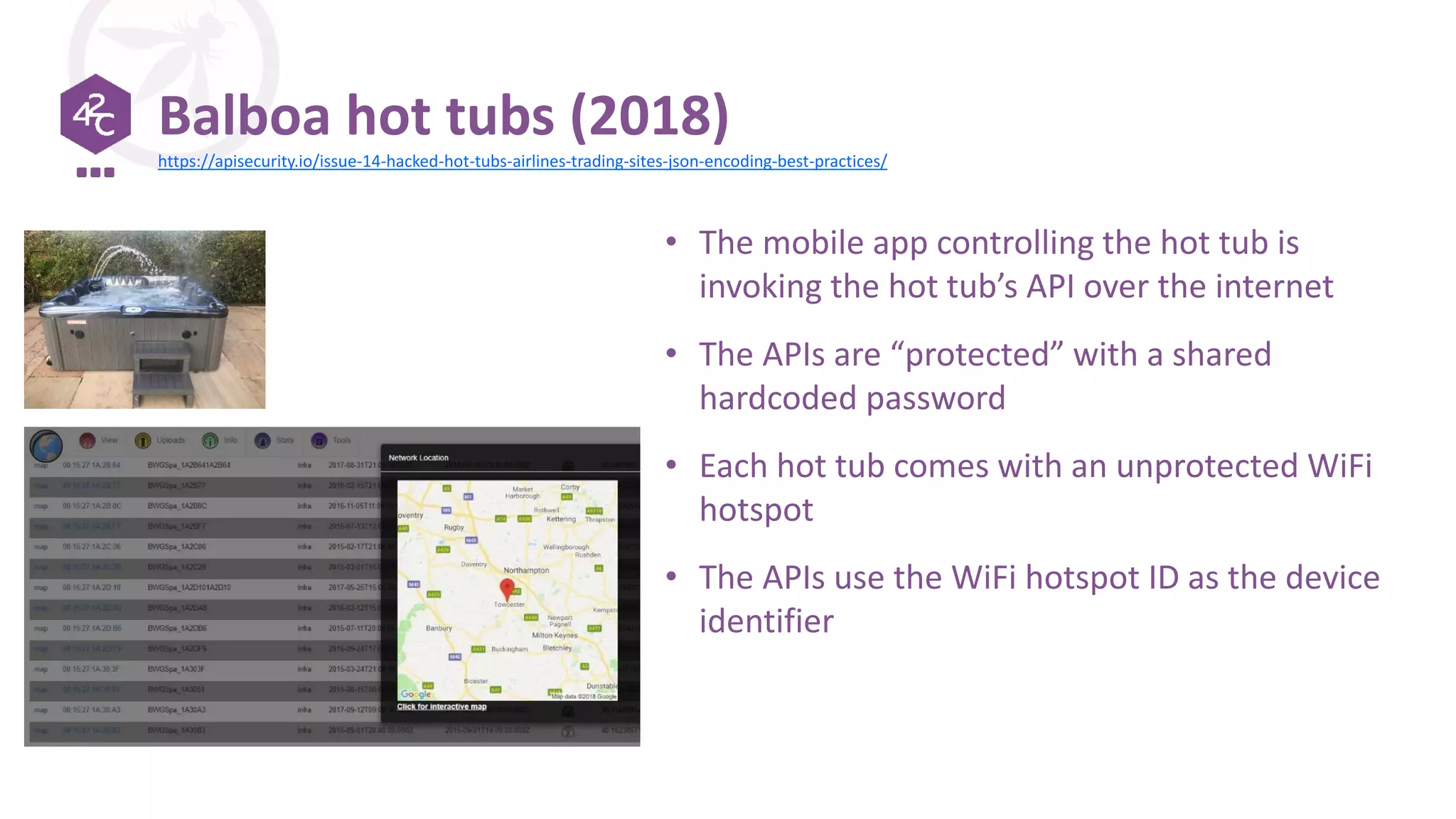 Balboa hot tubs (2018)
• The mobile app controlling the hot tub is
invoking the hot tub’s API over the internet
• The APIs are “protected” with a shared
hardcoded password
• Each hot tub comes with an unprotected WiFi
hotspot
• The APIs use the WiFi hotspot ID as the device
identifier
https://apisecurity.io/issue-14-hacked-hot-tubs-airlines-trading-sites-json-encoding-best-practices/
 