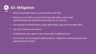 A2: Mitigation
• Check all possible ways to authenticate to all APIs
• Password reset APIs and one-time links also allow users to get
authenticated and should be protected just as seriously
• Use standard authentication, token generation, password storage, MFA
• Use short-lived access tokens
• Authenticate your apps (so you know who is talking to you)
• Use stricter rate-limiting for authentication, implement lockout policies and
weak password checks
 