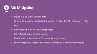 A3: Mitigation
• Never rely on client to filter data
• Review all responses and adapt responses to what the API consumers really
need
• Define schemas of all the API responses
• Don’t forget about error responses
• Identify all the sensitive or PII info and justify its use
• Enforce response checks to prevent accidental data and exception leaks
 