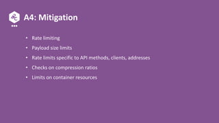 A4: Mitigation
• Rate limiting
• Payload size limits
• Rate limits specific to API methods, clients, addresses
• Checks on compression ratios
• Limits on container resources
 