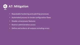 A7: Mitigation
• Repeatable hardening and patching processes
• Automated process to locate configuration flaws
• Disable unnecessary features
• Restrict administrative access
• Define and enforce all outputs including errors
 