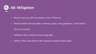 A8: Mitigation
• Never trust your API consumers, even if internal
• Strictly define all input data: schemas, types, string patterns - and enforce
them at runtime
• Validate, filter, sanitize all incoming data
• Define, limit, and enforce API outputs to prevent data leaks
 