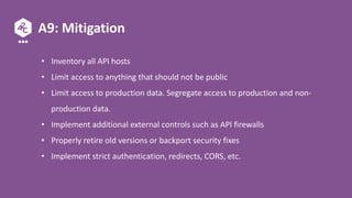 A9: Mitigation
• Inventory all API hosts
• Limit access to anything that should not be public
• Limit access to production data. Segregate access to production and non-
production data.
• Implement additional external controls such as API firewalls
• Properly retire old versions or backport security fixes
• Implement strict authentication, redirects, CORS, etc.
 