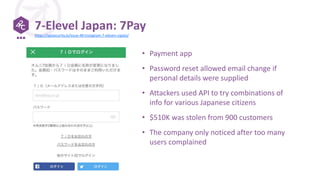7-Elevel Japan: 7Pay
• Payment app
• Password reset allowed email change if
personal details were supplied
• Attackers used API to try combinations of
info for various Japanese citizens
• $510K was stolen from 900 customers
• The company only noticed after too many
users complained
https://apisecurity.io/issue-40-instagram-7-eleven-zipato/
 