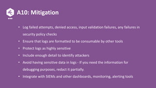 A10: Mitigation
• Log failed attempts, denied access, input validation failures, any failures in
security policy checks
• Ensure that logs are formatted to be consumable by other tools
• Protect logs as highly sensitive
• Include enough detail to identify attackers
• Avoid having sensitive data in logs - If you need the information for
debugging purposes, redact it partially.
• Integrate with SIEMs and other dashboards, monitoring, alerting tools
 