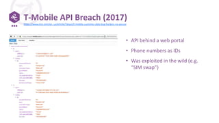 T-Mobile API Breach (2017)
• API behind a web portal
• Phone numbers as IDs
• Was exploited in the wild (e.g.
“SIM swap”)
https://www.vice.com/en_us/article/7xkyyz/t-mobile-customer-data-bug-hackers-no-excuse
 