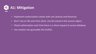 A1: Mitigation
• Implement authorization checks with user policies and hierarchy
• Don’t rely on IDs sent from client. Use IDs stored in the session object.
• Check authorization each time there is a client request to access database
• Use random non-guessable IDs (UUIDs)
 