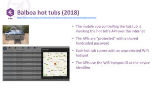 Balboa hot tubs (2018)
• The mobile app controlling the hot tub is
invoking the hot tub’s API over the internet
• The APIs are “protected” with a shared
hardcoded password
• Each hot tub comes with an unprotected WiFi
hotspot
• The APIs use the WiFi hotspot ID as the device
identifier
https://apisecurity.io/issue-14-hacked-hot-tubs-airlines-trading-sites-json-encoding-best-practices/
 