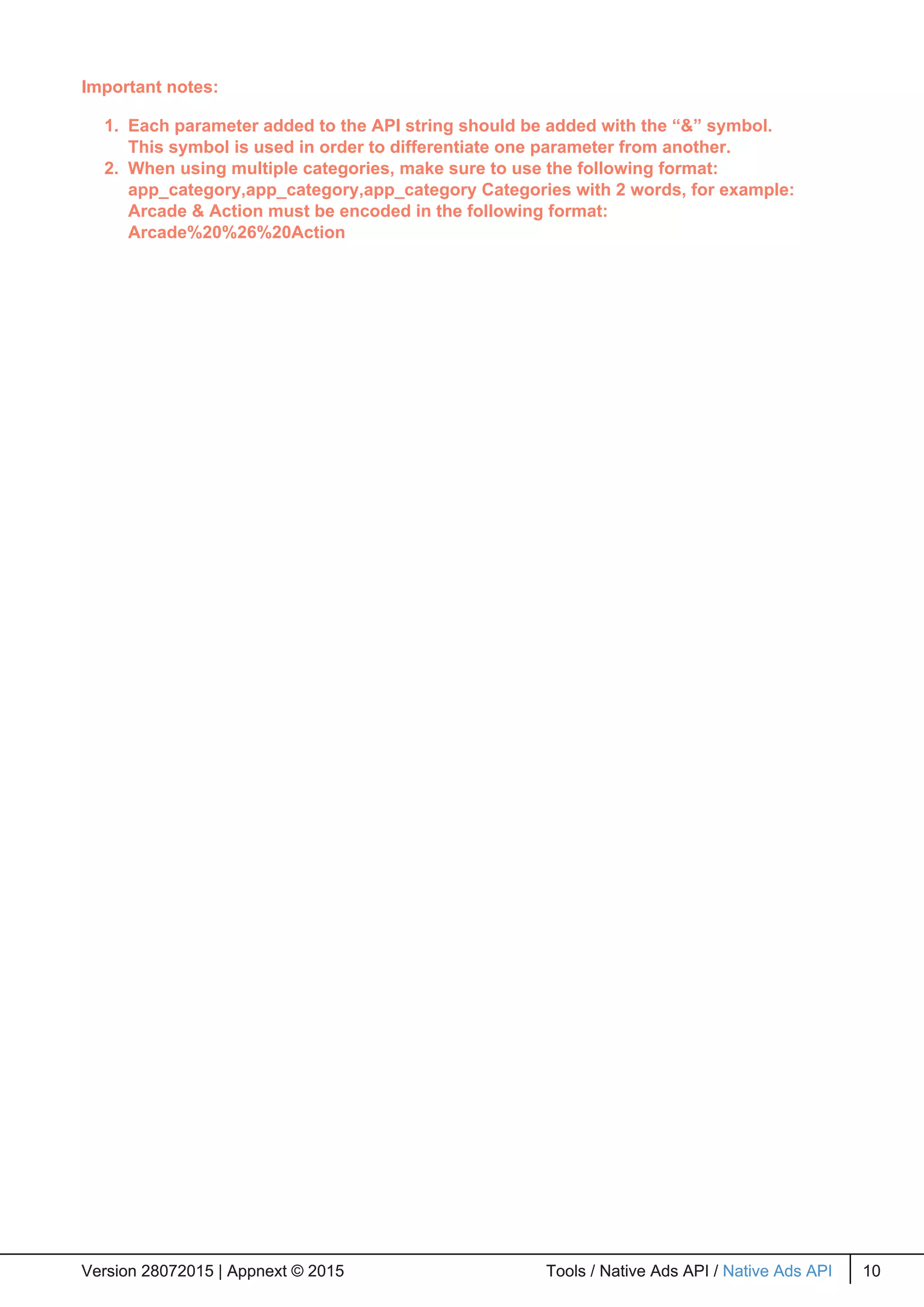 Important notes:
1. Each parameter added to the API string should be added with the “&” symbol.
This symbol is used in order to differentiate one parameter from another.
2. When using multiple categories, make sure to use the following format:
app_category,app_category,app_category Categories with 2 words, for example:
Arcade & Action must be encoded in the following format:
Arcade%20%26%20Action
Version 28072015 | Appnext © 2015 Tools / Native Ads API / Native Ads API 10Version 28072015 | Appnext © 2015 Tools / Native Ads API / Native Ads API 10
 