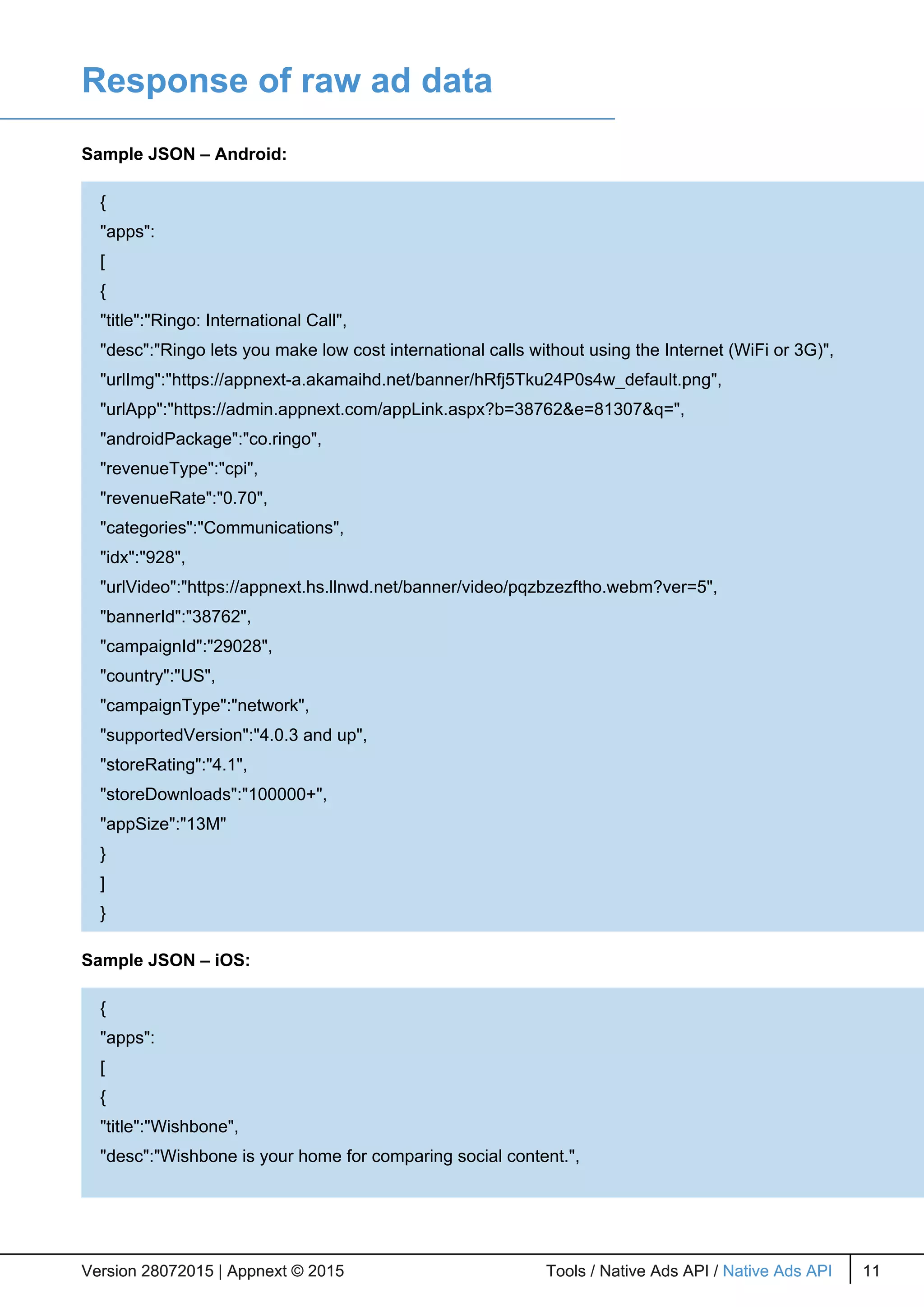 Response of raw ad data
Sample JSON – Android:
Sample JSON – iOS:
Version 28072015 | Appnext © 2015 Tools / Native Ads API / Native Ads API 11Version 28072015 | Appnext © 2015 Tools / Native Ads API / Native Ads API 11
{
"apps":
[
{
"title":"Ringo: International Call",
"desc":"Ringo lets you make low cost international calls without using the Internet (WiFi or 3G)",
"urlImg":"https://appnext-a.akamaihd.net/banner/hRfj5Tku24P0s4w_default.png",
"urlApp":"https://admin.appnext.com/appLink.aspx?b=38762&e=81307&q=",
"androidPackage":"co.ringo",
"revenueType":"cpi",
"revenueRate":"0.70",
"categories":"Communications",
"idx":"928",
"urlVideo":"https://appnext.hs.llnwd.net/banner/video/pqzbzezftho.webm?ver=5",
"bannerId":"38762",
"campaignId":"29028",
"country":"US",
"campaignType":"network",
"supportedVersion":"4.0.3 and up",
"storeRating":"4.1",
"storeDownloads":"100000+",
"appSize":"13M"
}
]
}
{
"apps":
[
{
"title":"Wishbone",
"desc":"Wishbone is your home for comparing social content.",
 