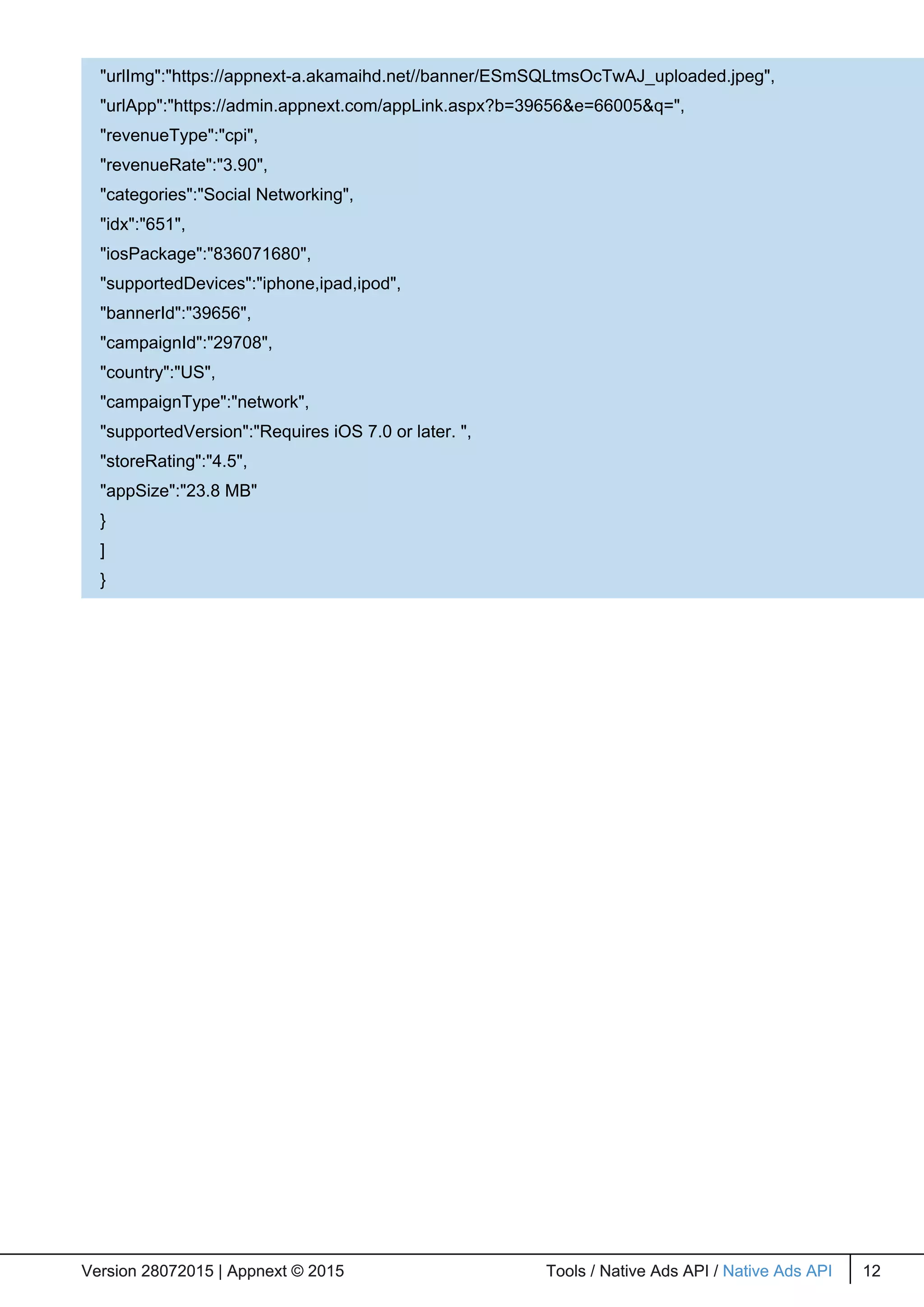 Version 28072015 | Appnext © 2015 Tools / Native Ads API / Native Ads API 12Version 28072015 | Appnext © 2015 Tools / Native Ads API / Native Ads API 12
"urlImg":"https://appnext-a.akamaihd.net//banner/ESmSQLtmsOcTwAJ_uploaded.jpeg",
"urlApp":"https://admin.appnext.com/appLink.aspx?b=39656&e=66005&q=",
"revenueType":"cpi",
"revenueRate":"3.90",
"categories":"Social Networking",
"idx":"651",
"iosPackage":"836071680",
"supportedDevices":"iphone,ipad,ipod",
"bannerId":"39656",
"campaignId":"29708",
"country":"US",
"campaignType":"network",
"supportedVersion":"Requires iOS 7.0 or later. ",
"storeRating":"4.5",
"appSize":"23.8 MB"
}
]
}
 