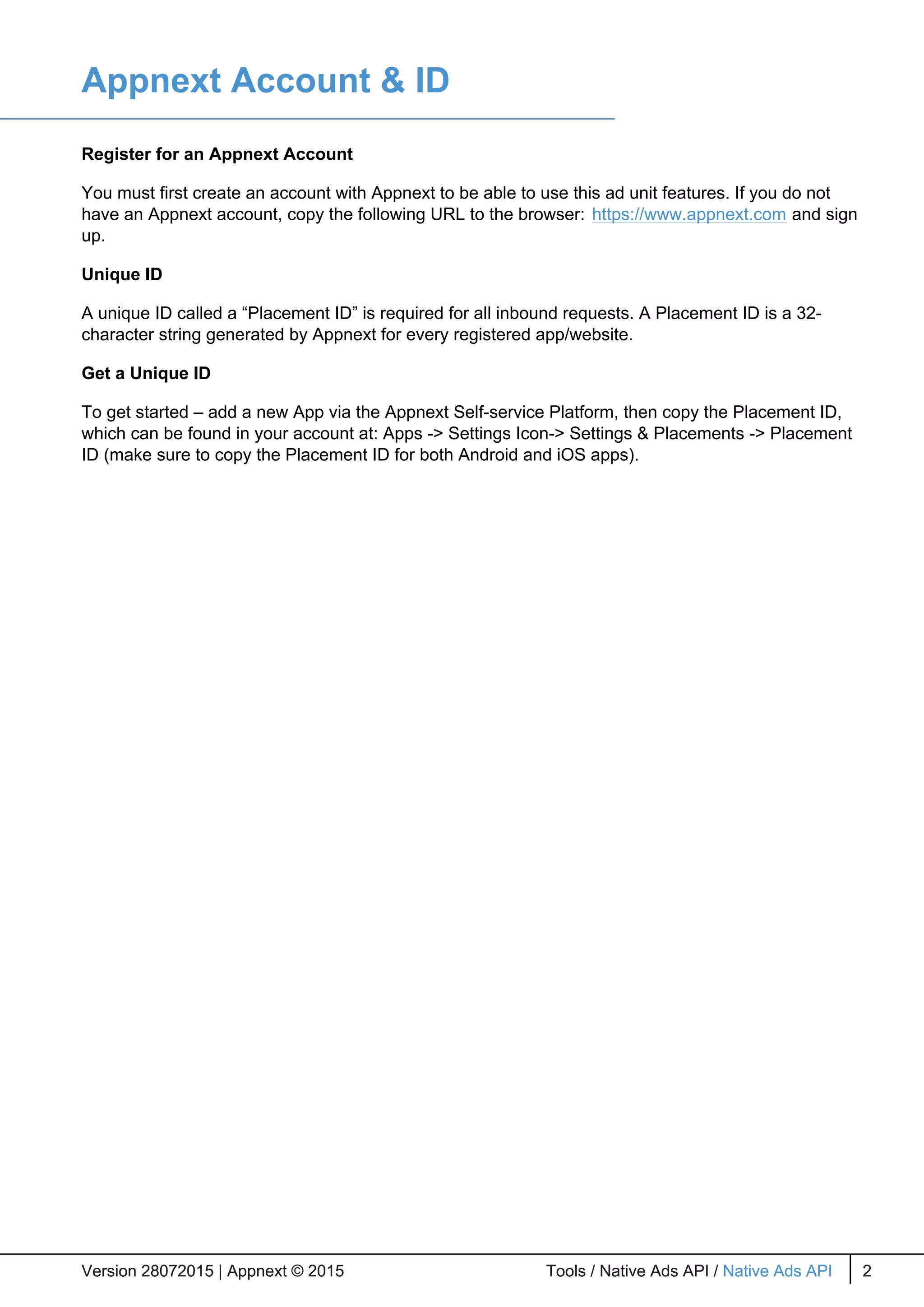 Appnext Account & ID
Register for an Appnext Account
You must first create an account with Appnext to be able to use this ad unit features. If you do not
have an Appnext account, copy the following URL to the browser: https://www.appnext.com and sign
up.
Unique ID
A unique ID called a “Placement ID” is required for all inbound requests. A Placement ID is a 32-
character string generated by Appnext for every registered app/website.
Get a Unique ID
To get started – add a new App via the Appnext Self-service Platform, then copy the Placement ID,
which can be found in your account at: Apps -> Settings Icon-> Settings & Placements -> Placement
ID (make sure to copy the Placement ID for both Android and iOS apps).
Version 28072015 | Appnext © 2015 Tools / Native Ads API / Native Ads API 2Version 28072015 | Appnext © 2015 Tools / Native Ads API / Native Ads API 2Version 28072015 | Appnext © 2015 Tools / Native Ads API / Native Ads API 2Version 28072015 | Appnext © 2015 Tools / Native Ads API / Native Ads API 2
 