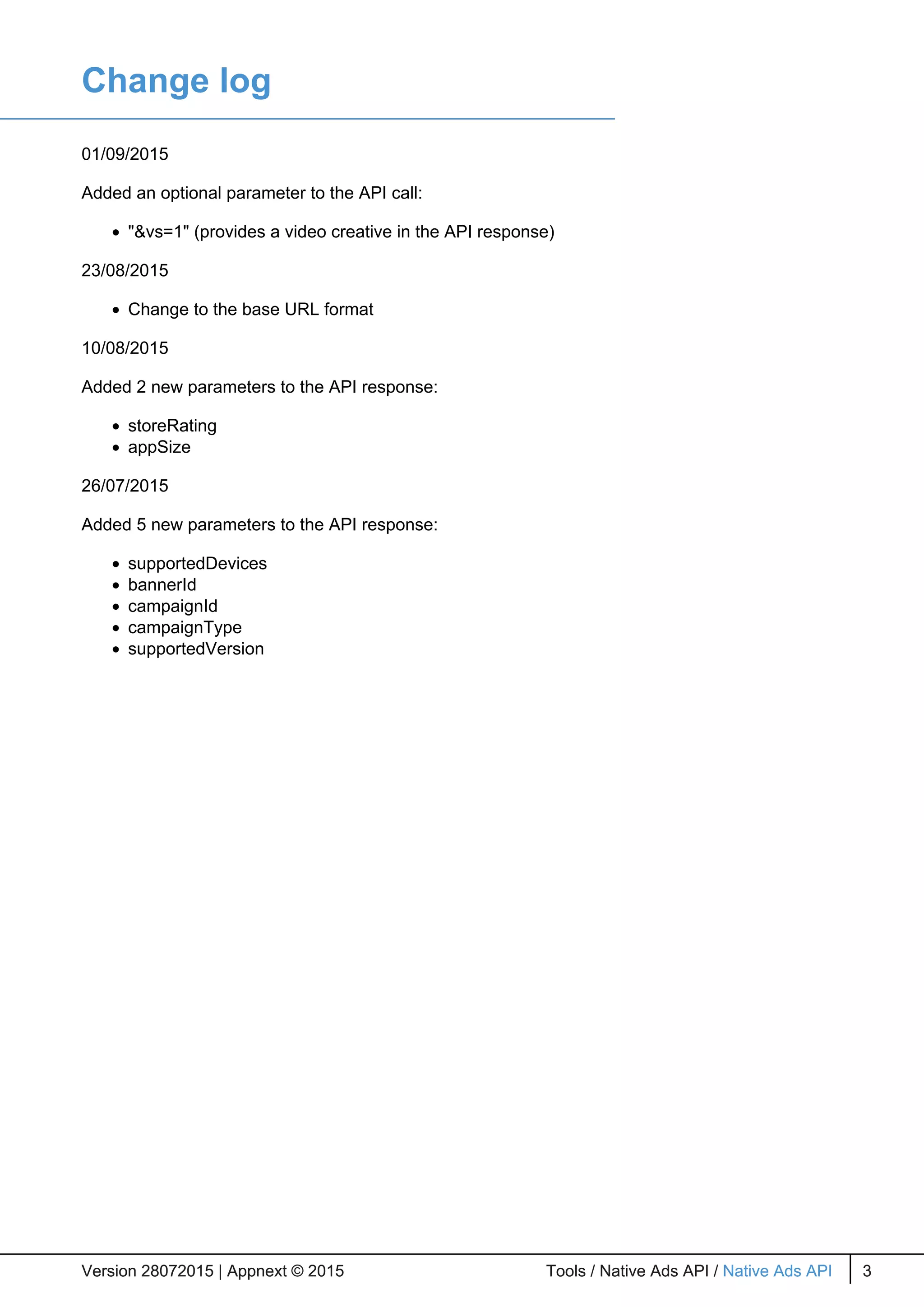 Change log
01/09/2015
Added an optional parameter to the API call:
"&vs=1" (provides a video creative in the API response)
23/08/2015
Change to the base URL format
10/08/2015
Added 2 new parameters to the API response:
storeRating
appSize
26/07/2015
Added 5 new parameters to the API response:
supportedDevices
bannerId
campaignId
campaignType
supportedVersion
Version 28072015 | Appnext © 2015 Tools / Native Ads API / Native Ads API 3Version 28072015 | Appnext © 2015 Tools / Native Ads API / Native Ads API 3
 