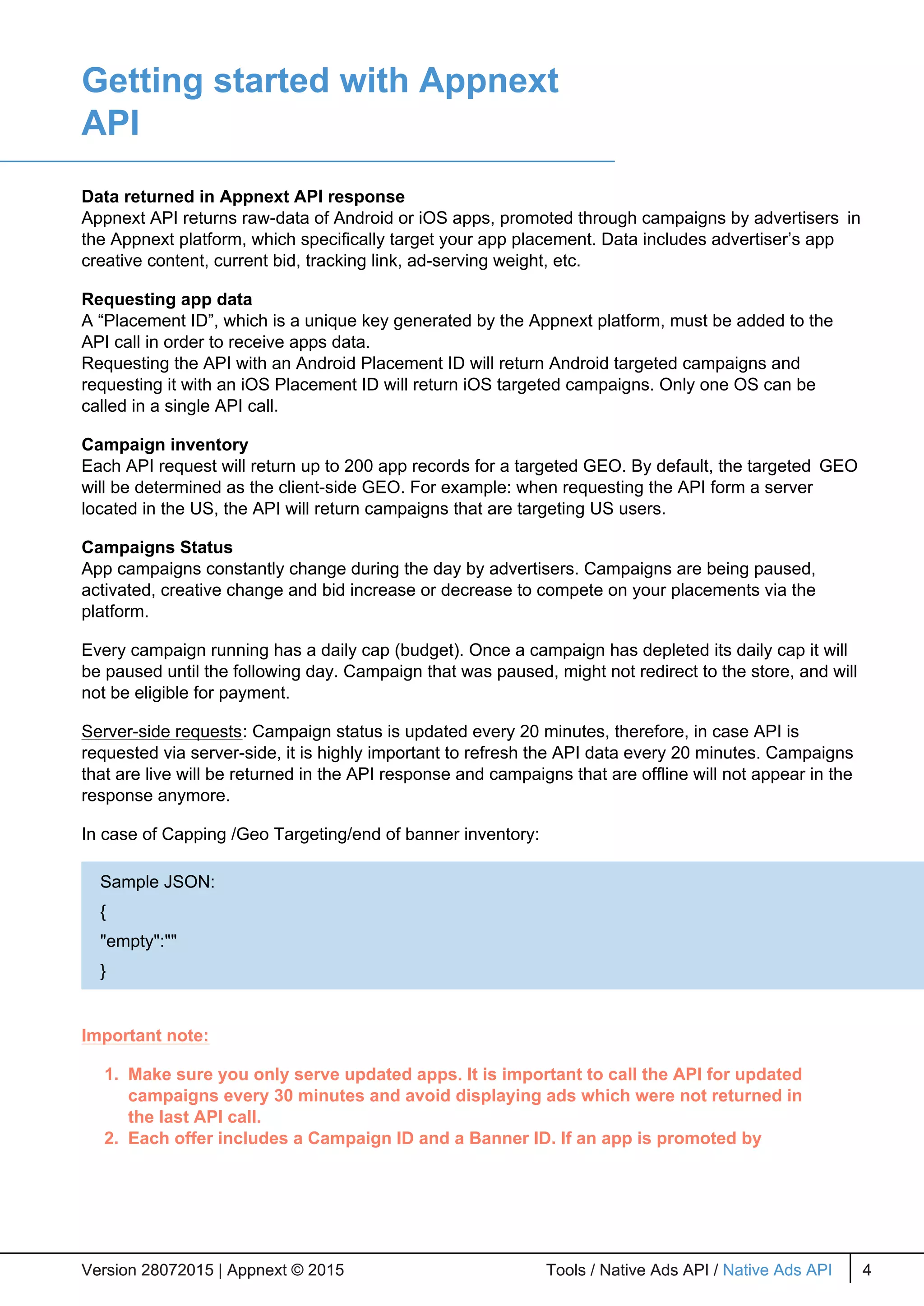 Getting started with Appnext
API
Data returned in Appnext API response
Appnext API returns raw-data of Android or iOS apps, promoted through campaigns by advertisers in
the Appnext platform, which specifically target your app placement. Data includes advertiser’s app
creative content, current bid, tracking link, ad-serving weight, etc.
Requesting app data
A “Placement ID”, which is a unique key generated by the Appnext platform, must be added to the
API call in order to receive apps data.
Requesting the API with an Android Placement ID will return Android targeted campaigns and
requesting it with an iOS Placement ID will return iOS targeted campaigns. Only one OS can be
called in a single API call.
Campaign inventory
Each API request will return up to 200 app records for a targeted GEO. By default, the targeted GEO
will be determined as the client-side GEO. For example: when requesting the API form a server
located in the US, the API will return campaigns that are targeting US users.
Campaigns Status
App campaigns constantly change during the day by advertisers. Campaigns are being paused,
activated, creative change and bid increase or decrease to compete on your placements via the
platform.
Every campaign running has a daily cap (budget). Once a campaign has depleted its daily cap it will
be paused until the following day. Campaign that was paused, might not redirect to the store, and will
not be eligible for payment.
Server-side requests: Campaign status is updated every 20 minutes, therefore, in case API is
requested via server-side, it is highly important to refresh the API data every 20 minutes. Campaigns
that are live will be returned in the API response and campaigns that are offline will not appear in the
response anymore.
In case of Capping /Geo Targeting/end of banner inventory:
Important note:
1. Make sure you only serve updated apps. It is important to call the API for updated
campaigns every 30 minutes and avoid displaying ads which were not returned in
the last API call.
2. Each offer includes a Campaign ID and a Banner ID. If an app is promoted by
Version 28072015 | Appnext © 2015 Tools / Native Ads API / Native Ads API 4Version 28072015 | Appnext © 2015 Tools / Native Ads API / Native Ads API 4
Sample JSON:
{
"empty":""
}
 