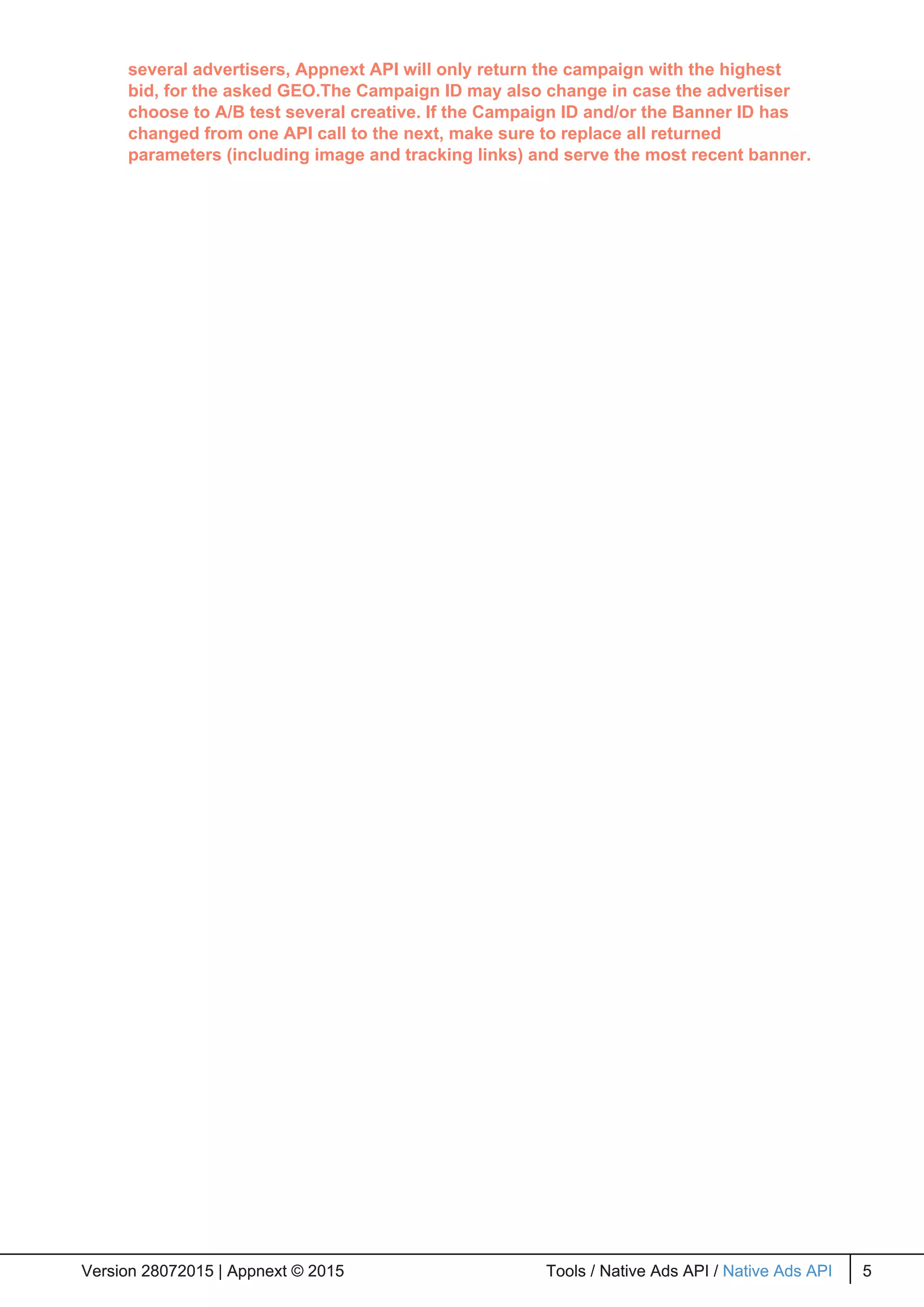 several advertisers, Appnext API will only return the campaign with the highest
bid, for the asked GEO.The Campaign ID may also change in case the advertiser
choose to A/B test several creative. If the Campaign ID and/or the Banner ID has
changed from one API call to the next, make sure to replace all returned
parameters (including image and tracking links) and serve the most recent banner.
Version 28072015 | Appnext © 2015 Tools / Native Ads API / Native Ads API 5Version 28072015 | Appnext © 2015 Tools / Native Ads API / Native Ads API 5
 