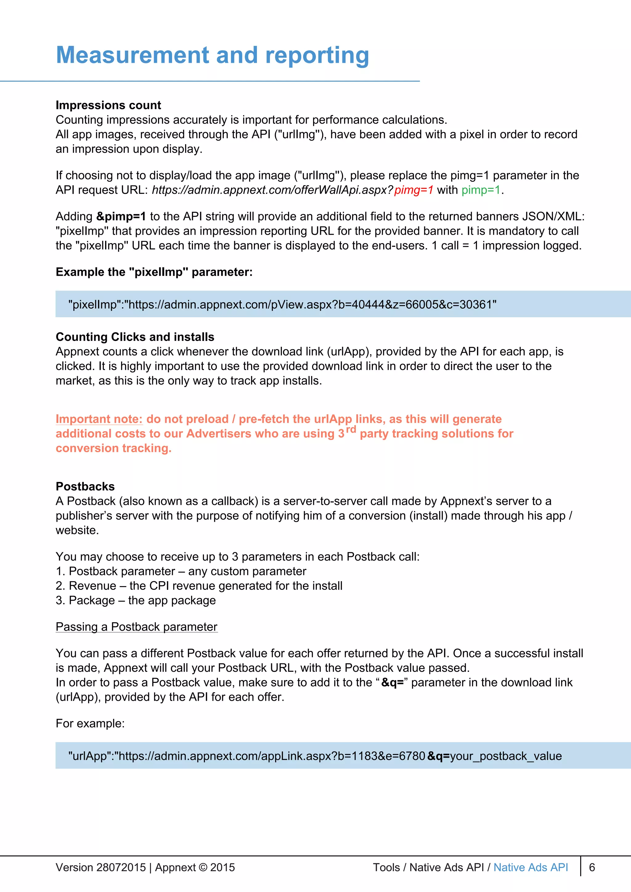 Measurement and reporting
Impressions count
Counting impressions accurately is important for performance calculations.
All app images, received through the API ("urlImg''), have been added with a pixel in order to record
an impression upon display.
If choosing not to display/load the app image ("urlImg''), please replace the pimg=1 parameter in the
API request URL: https://admin.appnext.com/offerWallApi.aspx?pimg=1 with pimp=1.
Adding &pimp=1 to the API string will provide an additional field to the returned banners JSON/XML:
"pixelImp'' that provides an impression reporting URL for the provided banner. It is mandatory to call
the "pixelImp'' URL each time the banner is displayed to the end-users. 1 call = 1 impression logged.
Example the "pixelImp'' parameter:
Counting Clicks and installs
Appnext counts a click whenever the download link (urlApp), provided by the API for each app, is
clicked. It is highly important to use the provided download link in order to direct the user to the
market, as this is the only way to track app installs.
Important note: do not preload / pre-fetch the urlApp links, as this will generate
additional costs to our Advertisers who are using 3rd party tracking solutions for
conversion tracking.
Postbacks
A Postback (also known as a callback) is a server-to-server call made by Appnext’s server to a
publisher’s server with the purpose of notifying him of a conversion (install) made through his app /
website.
You may choose to receive up to 3 parameters in each Postback call:
1. Postback parameter – any custom parameter
2. Revenue – the CPI revenue generated for the install
3. Package – the app package
Passing a Postback parameter
You can pass a different Postback value for each offer returned by the API. Once a successful install
is made, Appnext will call your Postback URL, with the Postback value passed.
In order to pass a Postback value, make sure to add it to the “&q=” parameter in the download link
(urlApp), provided by the API for each offer.
For example:
Version 28072015 | Appnext © 2015 Tools / Native Ads API / Native Ads API 6Version 28072015 | Appnext © 2015 Tools / Native Ads API / Native Ads API 6
"pixelImp":"https://admin.appnext.com/pView.aspx?b=40444&z=66005&c=30361"
"urlApp":"https://admin.appnext.com/appLink.aspx?b=1183&e=6780&q=your_postback_value
 