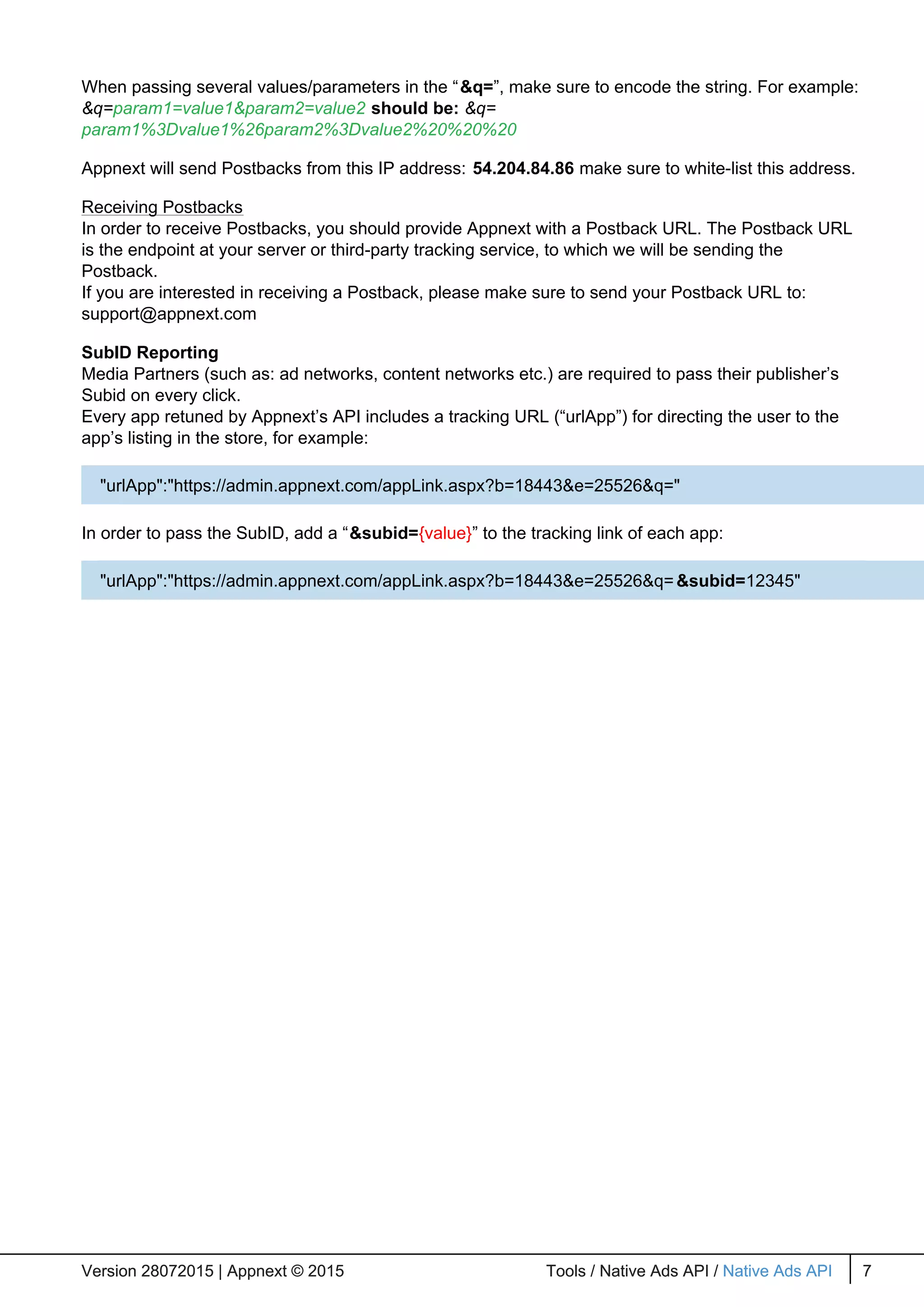 When passing several values/parameters in the “&q=”, make sure to encode the string. For example:
&q=param1=value1&param2=value2 should be: &q=
param1%3Dvalue1%26param2%3Dvalue2%20%20%20
Appnext will send Postbacks from this IP address: 54.204.84.86 make sure to white-list this address.
Receiving Postbacks
In order to receive Postbacks, you should provide Appnext with a Postback URL. The Postback URL
is the endpoint at your server or third-party tracking service, to which we will be sending the
Postback.
If you are interested in receiving a Postback, please make sure to send your Postback URL to:
support@appnext.com
SubID Reporting
Media Partners (such as: ad networks, content networks etc.) are required to pass their publisher’s
Subid on every click.
Every app retuned by Appnext’s API includes a tracking URL (“urlApp”) for directing the user to the
app’s listing in the store, for example:
In order to pass the SubID, add a “&subid={value}” to the tracking link of each app:
Version 28072015 | Appnext © 2015 Tools / Native Ads API / Native Ads API 7Version 28072015 | Appnext © 2015 Tools / Native Ads API / Native Ads API 7
"urlApp":"https://admin.appnext.com/appLink.aspx?b=18443&e=25526&q="
"urlApp":"https://admin.appnext.com/appLink.aspx?b=18443&e=25526&q=&subid=12345"
 