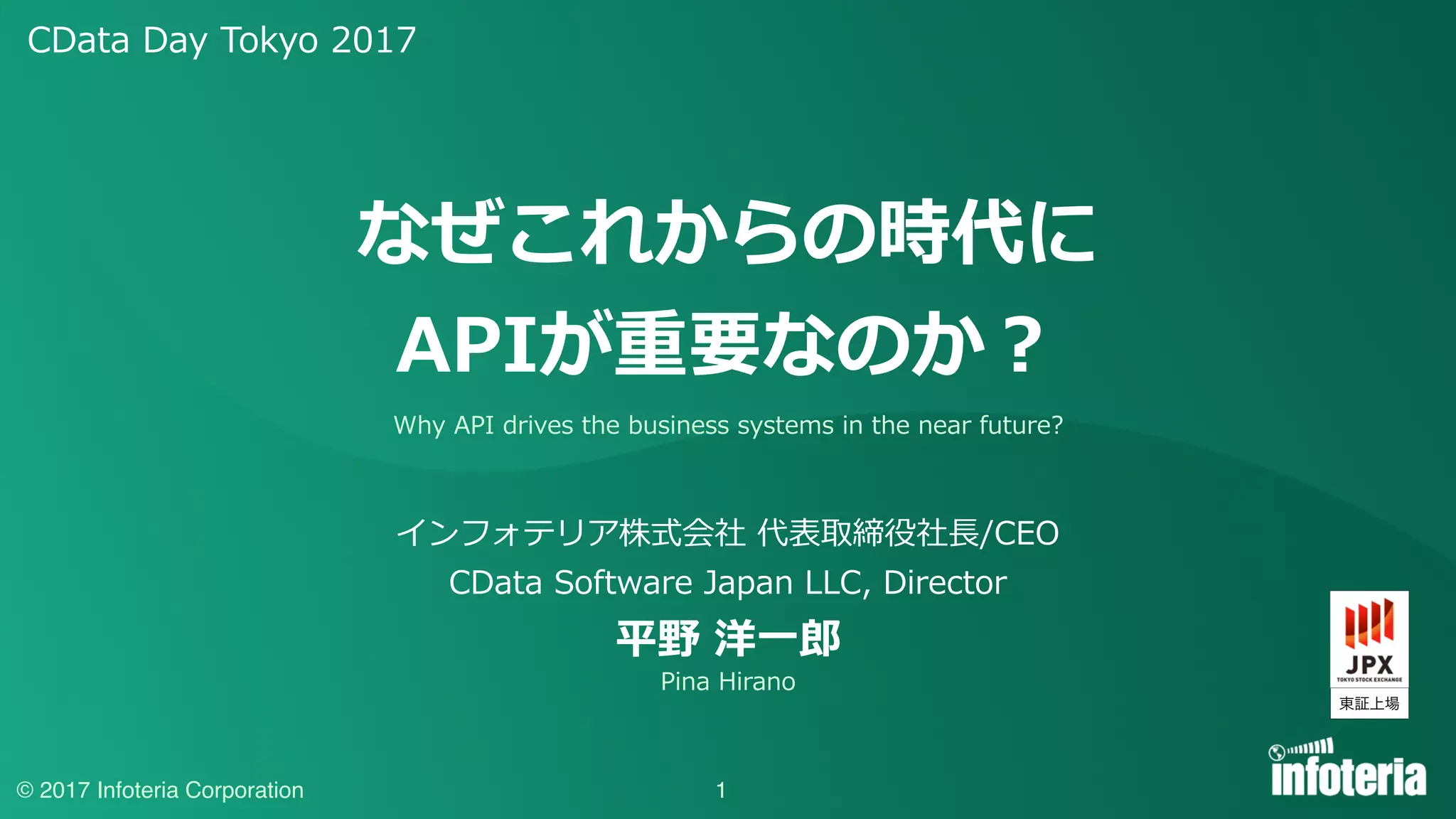 CData Day Tokyo 2017
© 2017 Infoteria Corporation 1
なぜこれからの時代に
APIが重要なのか？
インフォテリア株式会社 代表取締役社⻑/CEO
CData Software Japan LLC, Director
平野 洋⼀郎
Why API drives the business systems in the near future?
Pina Hirano
東証上場
 