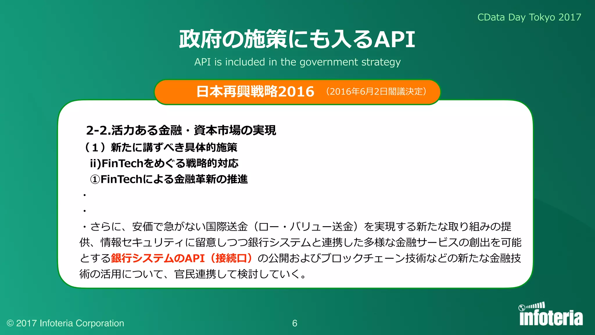 CData Day Tokyo 2017
© 2017 Infoteria Corporation
政府の施策にも⼊るAPI
（１）新たに講ずべき具体的施策
 ii)FinTechをめぐる戦略的対応
 ①FinTechによる⾦融⾰新の推進
・
・
・さらに、安価で急がない国際送⾦（ロー・バリュー送⾦）を実現する新たな取り組みの提
供、情報セキュリティに留意しつつ銀⾏システムと連携した多様な⾦融サービスの創出を可能
とする銀⾏システムのAPI（接続⼝）の公開およびブロックチェーン技術などの新たな⾦融技
術の活⽤について、官⺠連携して検討していく。
（2016年6⽉2⽇閣議決定）
6
⽇本再興戦略2016
2-2.活⼒ある⾦融・資本市場の実現
API is included in the government strategy
 