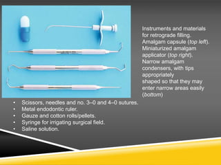 Instruments and materials
for retrograde filling.
Amalgam capsule (top left).
Miniaturized amalgam
applicator (top right).
Narrow amalgam
condensers, with tips
appropriately
shaped so that they may
enter narrow areas easily
(bottom)
• Scissors, needles and no. 3–0 and 4–0 sutures.
• Metal endodontic ruler.
• Gauze and cotton rolls/pellets.
• Syringe for irrigating surgical field.
• Saline solution.
 