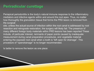 Periradicular curettage
Periapical periodontitis is the body’s natural immune response to the inflammatory
mediators and infective agents within and around the root apex. Thus, no matter
how thoroughly the granulation tissue that forms the PRD lesion is removed from
the surgical
site, unless the actual source of infection within the root canal is addressed by root
resection and retrograde restoration, the surgery will likely fail. The presence of
many different foreign body materials within PRD lesions has been reported These
include, of particular interest, remnants of paper points caused by inadequate
measurement during canal preparation procedures, and vegetable material
entering the exposed root canal when a tooth is “left open for drainage”. This
procedure of “opendrainage” is no longer recommended.
Is better to remove the lesion as one piece
 