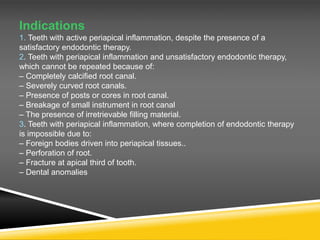 Indications
1. Teeth with active periapical inflammation, despite the presence of a
satisfactory endodontic therapy.
2. Teeth with periapical inflammation and unsatisfactory endodontic therapy,
which cannot be repeated because of:
– Completely calcified root canal.
– Severely curved root canals.
– Presence of posts or cores in root canal.
– Breakage of small instrument in root canal
– The presence of irretrievable filling material.
3. Teeth with periapical inflammation, where completion of endodontic therapy
is impossible due to:
– Foreign bodies driven into periapical tissues..
– Perforation of root.
– Fracture at apical third of tooth.
– Dental anomalies
 