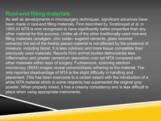 Root-end filling materials
As well as developments in microsurgery techniques, significant advances have
been made in root-end filling materials. First described by Torabinejad et al. in
1995,43 MTA is now recognized to have significantly better properties than any
other material for this purpose. Unlike all of the other traditionally used root-end
filling materials (amalgam, zinc oxide– eugenol cements, glass ionomer
cements) the set of the freshly placed material is not affected by the presence of
moisture, including blood. It is less cytotoxic and more tissue compatible than
previously used materials. Reports from animal studies demonstrate less
inflammation and greater cementum deposition over set MTA compared with
other materials within days of surgery. Furthermore, scanning electron
microscopy (SEM) images reveal cementoblasts adhering to the material. The
only reported disadvantage of MTA is the slight difficulty in handling and
placement. This has been overcome to a certain extent with the introduction of a
white MTA material which in some respects has superseded the original gray
powder. When properly mixed, it has a creamy consistency and is less difficult to
place when using appropriate instruments.
 