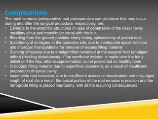 Complications
The most common perioperative and postoperative complications that may occur
during and after the surgical procedure, respectively, are:
• Damage to the anatomic structures in case of penetration of the nasal cavity,
maxillary sinus and mandibular canal with the bur.
• Bleeding from the greater palatine artery during apicoectomy of palatal root.
• Splattering of amalgam at the operation site, due to inadequate apical isolation
and improper manipulations for removal of excess filling material
• Staining ofmucosa due to amalgamthat remained at the surgical field (amalgam
tattoo) (Healing disturbances, if the semilunar incision is made over the bony
deficit or if the flap, after reapproximation, is not positioned on healthy bone.
• Dislodged filling material due to superficial placement, as a result of insufficient
preparation of apical cavity
• Incomplete root resection, due to insufficient access or visualization and misjudged
length of root .As a result, the apical portion of the root remains in position and the
retrograde filling is placed improperly, with all the resulting consequences
 