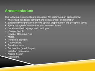 Armamentarium
The following instruments are necessary for performing an apicoectomy:
• Microhead handpiece (straight and contra-angle) and microbur
• Special narrow periapical curette tips for preparation of the periapical cavity
• Apical retrograde micro-mirror and micro-explorers
• Local anesthetic syringe and cartridges.
• Scalpel handle.
• Scalpel blade (no. 15).
• Mirror.
• Periosteal elevator.
• Cotton pliers.
• Small hemostat.
• Suction tips (small, large).
• Irrigation receptacle.
• Needle holder.
• Retractors.
 