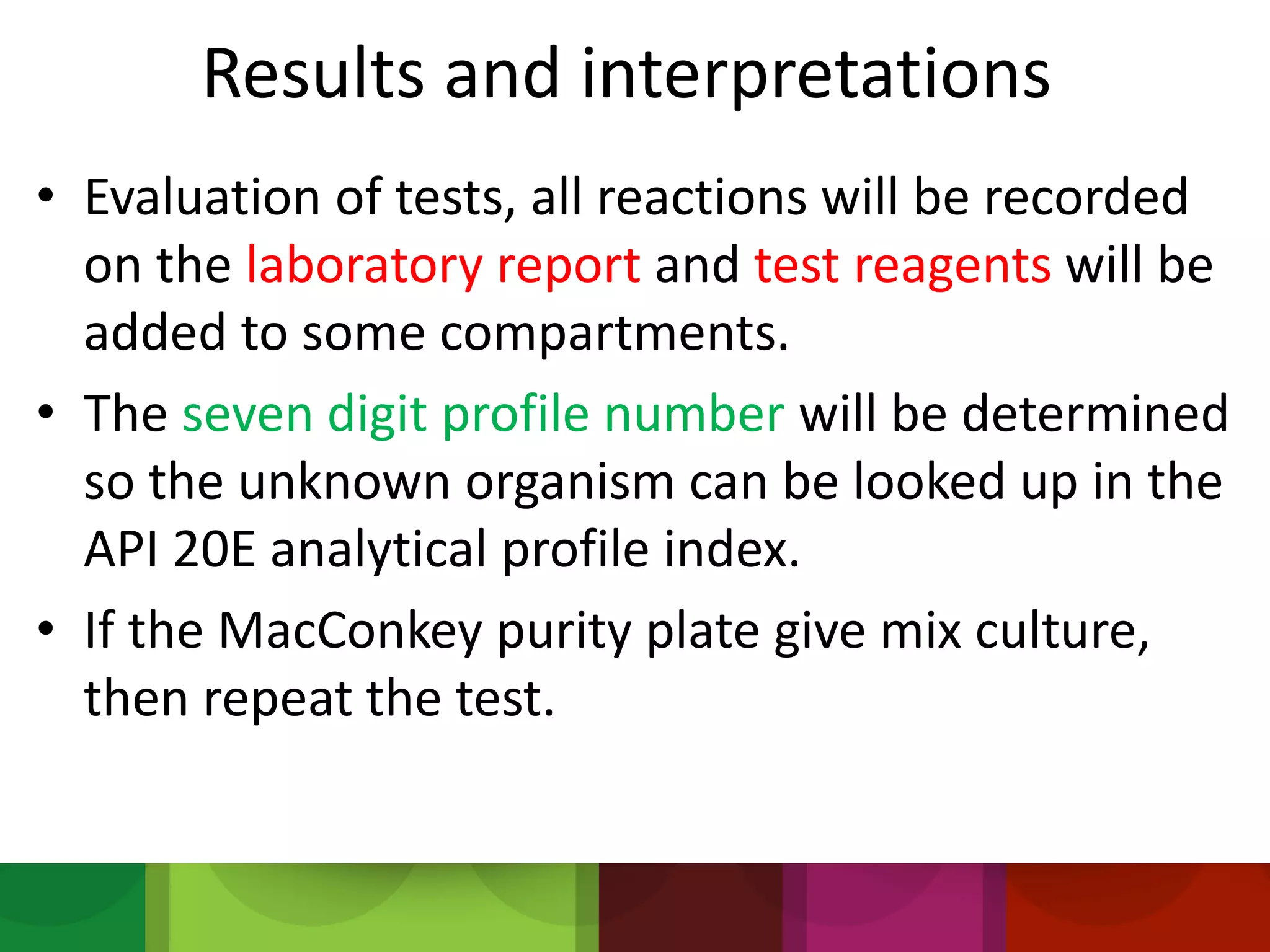 Results and interpretations
• Evaluation of tests, all reactions will be recorded
on the laboratory report and test reagents will be
added to some compartments.
• The seven digit profile number will be determined
so the unknown organism can be looked up in the
API 20E analytical profile index.
• If the MacConkey purity plate give mix culture,
then repeat the test.
 